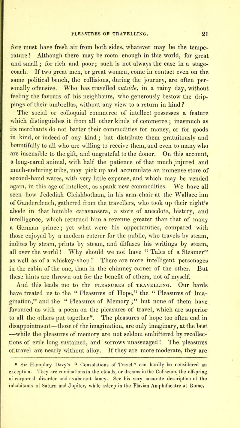 fore must liave fresh air from both sides, whatever may be the tempe- rature ! Although there may be room enough in this world, for great and small; for rich and poor; such is not always the case in a stage- coach. If two great men, or great women, come in contact even on the same political bench, the collisions, during the journey, are often per- sonally offensive. Who has travelled outside, in a rainy day, without feeling the favours of his neighbours, who generously bestow the drip- pings of their umbrellas, without any view to a return in kind ? The social or colloquial commerce of intellect possesses a feature which distinguishes it from all other kinds of commerce; inasmuch as its merchants do not barter their commodities for money, or for goods in kind, or indeed of any kind; but distribute them gratuitously and bountifully to all who are willing to receive them, and even to many who are insensible to the gift, and ungrateful to the donor. On this account, a long-eared animal, with half the patience of that much injured and much-enduring tribe, may pick up and accumulate an immense store of second-hand wares, with very little expense, and which may be vended again, in this age of intellect, as spank new commodities. We have all seen how Jedediah Cleishbotham, in his arm-chair at the Wallace inn of Gandercleuch, gathered from the travellers, who took up their night’s abode in that humble caravansera, a store of anecdote, history, and intelligence, which returned him a revenue greater than that of many a German prince; yet what were his opportunities, compared with those enjoyed by a modern caterer for the public, who travels by steam, indites by steam, prints by steam, and diffuses his writings by steam, all over the world ! Why should we not have “ Tales of a Steamer” as well as of a whiskey-shop ? There are more intelligent personages in the cabin of the one, than in the chimney corner of the other. But these hints are thrown out for the benefit of others, not of myself. And this leads me to the pleasures of travelling. Our bards have treated us to the “ Pleasures of Hope,” the “ Pleasures of Ima- gination,” and the “ Pleasures of Memory ;” but none of them have favoured us with a poem on the pleasures of travel, which are superior to all the others put together*. The pleasures of hope too often end in disappointment—those of the imagination, are only imaginary, at the best —while the pleasures of memory are not seldom embittered by recollec- tions of evils long sustained, and sorrows unassuaged! The pleasures of. travel are nearly without alloy. If they are more moderate, they are * Sir Humphry Davy’s t( Consolations of Travel” can hardly be considered an exception. They are ruminations in the clouds, or dreams in the Coliseum, the offspring of corporeal disorder and exuberant fancy. See his very accurate description of the inhabitants of Saturn and Jupiter, while asleep in the Flavian Amphitheatre at Rome.