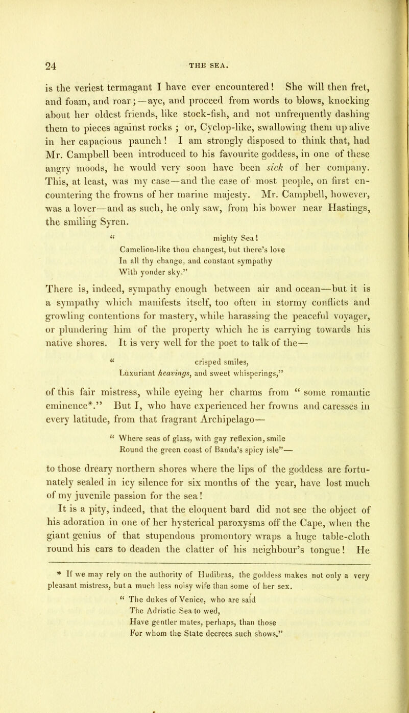 is the veriest termagant I have ever encountered! She will then fret, and foam, and roar; —aye, and proceed from words to blows, knocking about her oldest friends, like stock-fish, and not unfrequently dashing them to pieces against rocks ; or, Cyclop-like, swallowing them up alive in her capacious paunch ! I am strongly disposed to think that, had Mr. Campbell been introduced to his favourite goddess, in one of these angry moods, he would very soon have been sick of her company. This, at least, was my case—and the case of most people, on first en- countering the frowns of her marine majesty. Mr. Campbell, however, was a lover—and as such, he only saw, from his bower near Hastings, the smiling Syren. (e mighty Sea! Camelion-like thou changest, but there’s love In all thy change, and constant sympathy With yonder sky.” There is, indeed, sympathy enough between air and ocean—but it is a sympathy which manifests itself, too often in stormy conflicts and growling contentions for mastery, while harassing the peaceful voyager, or plundering him of the property which he is carrying towards his native shores. It is very well for the poet to talk of the— u crisped smiles, Luxuriant hearings, and sweet whisperings,” of this fair mistress, while eyeing her charms from “ some romantic eminence*.” But I, who have experienced her frowns and caresses in every latitude, from that fragrant Archipelago— “ Where seas of glass, with gay reflexion, smile Round the green coast of Banda’s spicy isle”— to those dreary northern shores where the lips of the goddess are fortu- nately sealed in icy silence for six months of the year, have lost much of my juvenile passion for the sea! It is a pity, indeed, that the eloquent bard did not see the object of his adoration in one of her hysterical paroxysms off the Cape, when the giant genius of that stupendous promontory wraps a huge table-cloth round his ears to deaden the clatter of his neighbour’s tongue! He * If we may rely on the authority of Hudibras, the goddess makes not only a very pleasant mistress, but a much less noisy wife than some of her sex. “ The dukes of Venice, who are said The Adriatic Sea to wed, Have gentler mates, perhaps, than those For whom the State decrees such shows.”