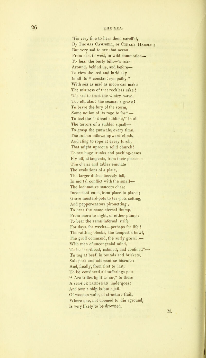 *Tis very fine to hear them caroll’d, By Thomas Campbell, or Ciiilde Harold ; But very sad to see that ocean From east to west, in wild commotion— To hear the burly billow’s roar Around, behind us, and before— To view the red and lurid sky In all its u constant sympathy,” With sea as mad as moon can make The mistress of that reckless rake ! ’Tis sad to trust the wintry wave, Too oft, alas! the seaman’s grave ! To brave the fury of the storm, Some notion of its rage to form— To feel the te dread sublime,” in all The terrors of a sudden squall— To grasp the gunwale, every time, The ruffian billows upward climb, And cling to rope at every lurch, That might uproot a solid church ! To see huge trunks and packing-cases Fly off, at tangents, from their places— The chairs and tables emulate The evolutions of a plate, The larger dishes fiercely fall, In mortal conflict with the small— The locomotive saucers chase Inconstant cups, from place to place ; Grave mustard-pots to tea-pots setting, And pepper-castors pirouetting; To hear the same eternal thump, From morn to night, of either pump : To bear the same infernal strife For days, for weeks—perhaps for life ! The rattling blocks, the tempest’s howl, The gruff command, the surly growl:— With men of uncongenial mind, To be u cribbed, cabined, and confined”— To tug at beef, in rounds and briskets, Salt pork and adamantine biscuits: And, finally, from first to last, To be convinced all sufferings past u Are trifles light as air,” to those A sea-sick landsman undergoes: And own a ship is but ajail, Of wooden walls, of structure frail, Where one, not doomed to die aground, Is very likely to be drowned. M.