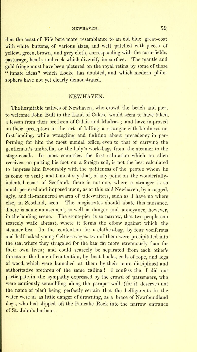 that the coast of Fife bore more resemblance to an old blue great-coat with white buttons, of various sizes, and well patched with pieces of yellow, green, brown, and grey cloth, corresponding with the corn-fields, pasturage, heath, and rock which diversify its surface. The mantle and gold fringe must have been pictured on the royal retina by some of those “ innate ideas” which Locke has doubted, and which modern philo- sophers have not yet clearly demonstrated. NEWHAVEN. The hospitable natives of Newhaven, who crowd the beach and pier, to welcome John Bull to the Land of Cakes, would seem to have taken, a lesson from their brethren of Calais and Madras ; and have improved on their preceptors in the art of killing a stranger with kindness, on first landing, while wrangling and fighting about precedency in per- forming for him the most menial office, even to that of carrying the gentleman’s umbrella, or the lady’s work-bag, from the steamer to the stage-coach. In most countries, the first salutation which an alien receives, on putting his foot on a foreign soil, is not the best calculated to impress him favourably with the politeness of the people whom he is come to visit; and I must say that, of any point on the wonderfully- indented coast of Scotland, there is not one, where a stranger is so much pestered and imposed upon, as at this said Newhaven, by a ragged, ugly, and ill-mannered swarm of tide-waiters, such as I have no where else, in Scotland, seen. The magistrates should abate this nuisance. There is some amusement, as well as danger and annoyance, however, in the landing scene. The stone-pier is so narrow, that two people can scarcely walk abreast, where it forms the elbow against which the steamer lies. In the contention for a clothes-bag, by four vociferous and half-naked young Celtic savages, two of them were precipitated into the sea, where they struggled for the bag far more strenuously than for their own lives; and could scarcely be separated from each other’s throats or the bone of contention, by boat-hooks, coils of rope, and logs of wood, which were launched at them by their more disciplined and authoritative brethren of the same calling ! I confess that I did not participate in the sympathy expressed by the crowd of passengers, who were cautiously scrambling along the parapet wall (for it deserves not the name of pier) being perfectly certain that the belligerents in the water were in as little danger of drowning, as a brace of Newfoundland dogs, who had slipped off the Pancake Rock into the narrow entrance of St. John’s harbour.