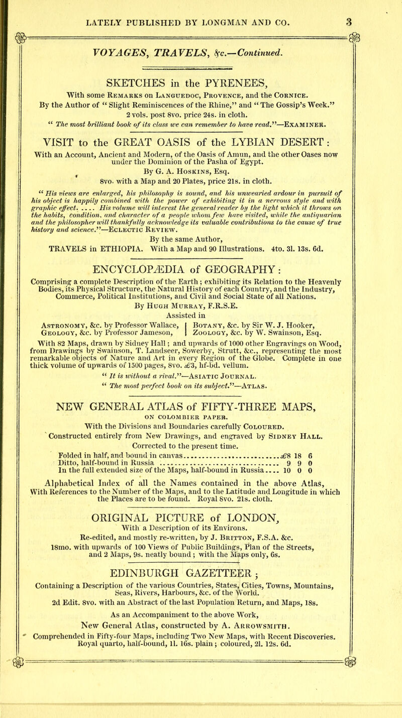 VOYAGES, TRAVELS, be.—Continued. SKETCHES in the PYRENEES, With some Remarks on Languedoc, Provence, and the Cornice. By the Author of “ Slight Reminiscences of the Rhine,” and “ The Gossip’s Week.” 2 vols. post 8vo. price 24s. in cloth. “ The most brilliant book of its class we can remember to have ready—Examiner. VISIT to the GREAT OASIS of the LYRIAN DESERT : With an Account, Ancient and Modern, of the Oasis of Amun, and the other Oases now under the Dominion of the Pasha of Egypt. By G. A. Hoskins, Esq. 8vo. with a Map and 20 Plates, price 21s. in cloth. “ His views are enlarged, his philosophy is sound, and Ms unwearied ardour in pursuit of Ms object is happily combined with the power of exhibiting it in a nervous style and with graphic effect. .... His volume will interest the general reader by the light which it throws on the habits, Condition, and character of a people whom few have visited, while the antiquarian and the philosopher will thankfully acknowledge its valuable contributions to the cause of true history and science.”—Eclectic Review. By the same Author, TRAVELS in ETHIOPIA. With a Map and 90 Illustrations. 4to. 31.13s. 6d. ENCYCLOPEDIA of GEOGRAPHY: Comprising a complete Description of the Earth; exhibiting its Relation to the Heavenly Bodies, its Physical Structure, the Natural History of each Country, and the Industry, Commerce, Political Institutions, and Civil and Social State of all Nations. By Hugh Murray, F.R.S.E. Assisted in Astronomy, &c. by Professor Wallace, I Botany, &c. by Sir W. J. Hooker, Geology, &c. by Professor Jameson, | Zoology, &c. by W. Swainson, Esq. With 82 Maps, drawn by Sidney Hall; and upwards of 1000 other Engravings on Wood, from Drawings by Swainson, T. Landseer, Sowerby, Strutt, &c., representing the most remarkable objects of Nature and Art in every Region of the Globe. Complete in one thick volume of upwards of 1500 pages, 8vo. d'3, hf-bd. vellum. “ It is without a rival.”^Asiatic Journal. “ The most perfect book on its subject—Atlas. NEW GENERAL ATLAS of FIFTY-THREE MAPS, ON COLOMBIER PAPER. With the Divisions and Boundaries carefully Coloured. Constructed entirely from New Drawings, and engraved by Sidney Hall. Corrected to the present time. Folded in half, and bound in canvas 18 6 Ditto, half-bound in Russia . 9 9 0 In the full extended size of the Maps, half-bound in Russia 10 0 0 Alphabetical Index of all the Names contained in the above Atlas, With References to the Number of the Maps, and to the Latitude and Longitude in which the Places are to be found. Royal 8vo. 21s. cloth. ORIGINAL PICTURE of LONDON, With a Description of its Environs. Re-edited, and mostly re-written, by J. Britton, F.S.A. &c. 18mo. with upwards of 100 Views of Public Buildings, Plan of the Streets, and 2 Maps, 9s. neatly bound; with the Maps only, 6s. EDINBURGH GAZETTEER 3 Containing a Description of the various Countries, States, Cities, Towns, Mountains, Seas, Rivers, Harbours, &c. of the World. 2d Edit. 8vo. with an Abstract of the last Population Return, and Maps, 18s. As an Accompaniment to the above Work, New General Atlas, constructed by A. Arrowsmith. * Comprehended in Fifty-four Maps, including Two New Maps, with Recent Discoveries. Royal quarto, half-bound, 11. 16s. plain; coloured, 21.12s. 6d.