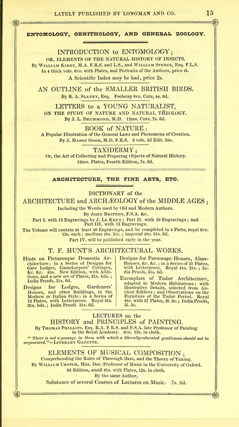 ENTOMOLOGY, ORNITHOLOGY, AND GENERAL ZOOLOGY. INTRODUCTION to ENTOMOLOGY 5 OR, ELEMENTS OF THE NATURAL HISTORY OF INSECTS. By William Kirby, M.A. F.R.S. and L.S., and William Spence, Esq. F.L.S. In 4 thick vols. 8vo. with Plates, and Portraits of the Authors, price 41. A Scientific Index may be bad, price 2s. AN OUTLINE of the SMALLER BRITISH BIRDS. By R. A. Slaney, Esq. Foolscap 8vo. Cuts, 4s. 6d. LETTERS to a YOUNG NATURALIST, ON THE STUDY OF NATURE AND NATURAL THEOLOGY. By J. L. Drummond, M.D. 12mo. Cuts, 7s. 6d. BOOK of NATURE : A Popular Illustration of the General Laws and Phenomena of Creation. By J. Mason Good, M.D. F.R.S. 3 vols. 3d Edit. 24s. TAXIDERMY; Or, the Art of Collecting and Preparing Objects of Natural History. 12mo. Plates, Fourth Edition, 7s. 6d. ARCHITECTURE, THE FINE ARTS, ETC. DICTIONARY of the ARCHITECTURE and ARCHAEOLOGY of the MIDDLE AGES ; Including the Words used by Old and Modern Authors. By John Britton, F.S.A. &c. Part I. with 12 Engravings by J. Le Keux ; Part II. with 10 Engravings; and Part III. with 13 Engravings. The Volume will contain at least 40 Engravings, and be completed in 4 Parts, royal 8vo. 12s. each; medium 4to. 21s.; imperial 4to. 31s. 6d. Part IV. will be published early in the year. T. F. HUNT’S ARCHITECTURAL WORKS. Hints on Picturesque Domestic Ar- chitecture; in a Series of Designs for Gate Lodges, Gamekeepers’ Cottages, &c. &c. 4to. New Edition, with Addi- tions, and a new set of Plates, 21s. hds.; India Proofs, 31s. 6d. Designs for Lodges, Gardeners’ Houses, and other Buildings, in the Modern or Italian Style; in a Series of 12 Plates, with Letterpress. Royal 4to. 21s. bds.; India Proofs 31s. 6d. Designs for Parsonage-Houses, Alms- Houses, &c. &c.; in a Series of 21 Plates, with Letterpress. Royal 4to. 21s.; In- dia Proofs, 31s. 6d. Exemplars of Tudor Architecture, adapted to Modern Habitations; with illustrative Details, selected from An- cient Edifices ; and Observations on the Furniture of the Tudor Period. Royal 4to. with 37 Plates, 21.2s.; India Proofs, 31. 3s. LECTURES on the HISTORY and PRINCIPLES of PAINTING. By Thomas Phillips, Esq. R.A. F.R.S. and F.S.A. late Professor of Painting in the Royal Academy. 8vo. 13s. in cloth. “ There is not a passage in them with which a liberally-educated gentleman should not be acquainted''’—Literary Gazette. ELEMENTS OF MUSICAL COMPOSITION • Comprehending the Rules of Thorough Bass, and the Theory of Tuning. By William Crotch, Mus. Doc. Professor of Music in the University of Oxford. 2d Edition, small 4to, with Plates, 12s. in cloth. By the same Author, Substance of several Courses of Lectures on Music. 7s. fid.