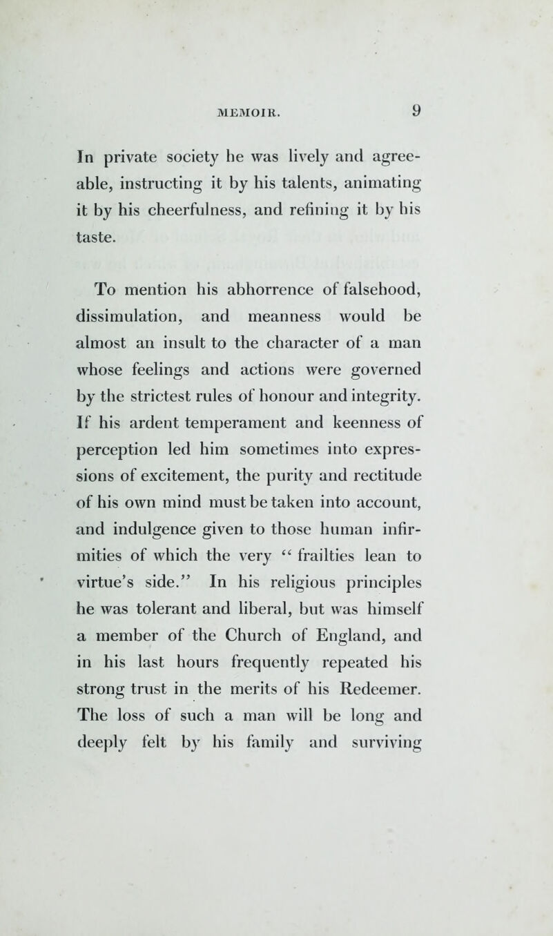 In private society he was lively and agree- able, instructing it by his talents, animating it by his cheerfulness, and refining it by his taste. To mention his abhorrence of falsehood, dissimulation, and meanness would be almost an insult to the character of a man whose feelings and actions were governed by the strictest rules of honour and integrity. If his ardent temperament and keenness of perception led him sometimes into expres- sions of excitement, the purity and rectitude of his own mind must be taken into account, and indulgence given to those human infir- mities of which the very “ frailties lean to virtue’s side.” In his religious principles he was tolerant and liberal, but was himself a member of the Church of England, and in his last hours frequently repeated his strong trust in the merits of his Redeemer. The loss of such a man will be long and deeply felt by his family and surviving