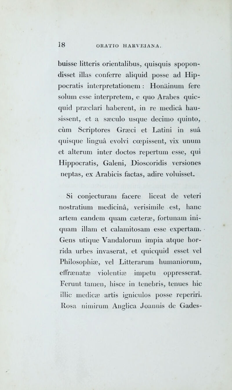 buisse litteris orientalibus, quisquis spopon- disset illas conferre aliquid posse ad Hip- pocratis interpretationem : Honiiinum fere solum esse interpretem, e quo Arabes quic- quid praeclari haberent, in re medica hau- sissent, et a sseculo usque decimo quinto, cum Scriptores Grseci et Latini in sua quisque lingua evolvi ccepissent, vix ununi et alterum inter doctos repertum esse, qui Hippocratis, Galeni, Dioscoridis versiones neptas, ex Arabicis factas, adire voluisset. Si conjecturam facere liceat de veteri nostratium medicina, verisimile est, banc artem eandem quam caeterae, fortunam ini- quam illam et calamitosam esse expertam. Gens utique Yandalorum impia atque hor- rida urbes invaserat, et quicquid esset vel Philosophiae, vel Litterarum humaniorum, elfraenatae violentiae impetu oppresserat. Ferunt tamen, liisce in tenebris, tenues hie illic inedicae artis igniculos posse reperiri. Rosa nimirum Anglica Joannis de Gades-