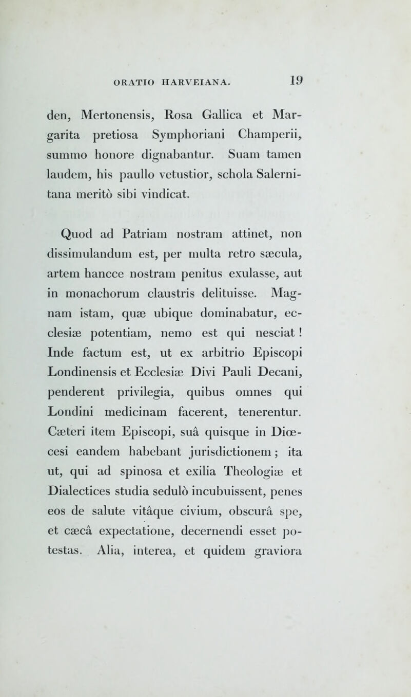 den, Mertonensis, Rosa Gallica et Mar- garita pretiosa Symphoriani Champerii, summo honore dignabantur. Suam tamen laudem, his paullo vetustior, schola Salerni- tana meritd sibi vindicat. Quod ad Patriam nostram attinet, non dissimulandum est, per multa retro saecula, artem hancce nostram penitus exulasse, aut in monachorum claustris delituisse. Mag- nam istam, quae ubique dominabatur, ec- clesiae potentiam, nemo est qui nesciat ! Inde factum est, ut ex arbitrio Episcopi Londinensis et Ecclesiae Divi Pauli Decani, penderent privilegia, quibus omnes qui Londini medicinam facerent, tenerentur. Caeteri item Episcopi, sua quisque in Dioe- cesi eandem habebant jurisdictionem; ita ut, qui ad spinosa et exilia Theologiae et Dialectices studia sedulo incubuissent, penes eos de salute vitaque civium, obscura spe, et caeca expectatione, decernendi esset po- testas. Alia, interea, et quidem graviora