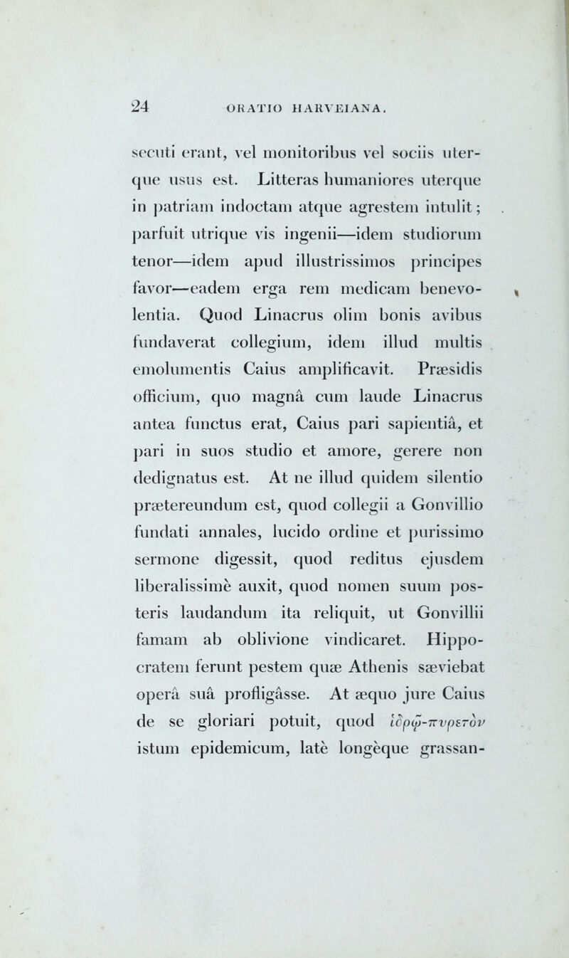 secuti erant, vel monitoribus vel sociis uter- que usus est. Litteras humaniores uterque in patriam indoctam atque agrestem intnlit; parfuit utrique vis ingenii—idem studiorum tenor—idem apud illustrissimos principes favor—eadem erga rem medicam benevo- lentia. Quod Linacrus olim bonis avibus fundaverat collegium, idem illud multis emolumentis Cains amplificavit. Prsesidis officium, quo magna cum laude Linacrus antea functus erat, Caius pari sapientia, et pari in suos studio et amore, gerere non dedignatus est. At ne illud quidem silentio praetereundum est, quod collegii a Gonvillio fundati annales, lucido ordine et purissimo sermone digessit, quod reditus ejusdem liberalissime auxit, quod nomen suum jjos- teris laudandum ita reliquit, lit Gonvillii famam ab oblivione vindicaret. Hippo- cratem ferunt pestem quae Athenis saeviebat opera sua profligasse. At aequo jure Caius de se gloriari potuit, quod Idpy-Trvperop istum epidemicum, late longeque grassan-