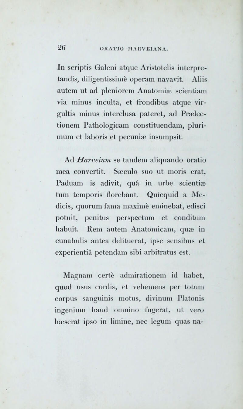 In scriptis Galeni atque Aristotelis interpre- tandis, diligentissime operam navavit. Aliis autem ut ad pleniorem Anatomise scientiam via minus inculta, et frondibus atque vir- gultis minus interclusa pateret, ad Praelec- tionem Pathologicam constituendam, pluri- mum et laboris et pecuniae insumpsit. Ad Harveium se tandem aliquando oratio mea convertit. Sseculo suo ut moris erat, Paduam is adivit, qua in urbe scientiae turn temporis florebant. Quicquid a Me- dicis, quorum fama maxime eminebat, edisci potuit, penitus perspectum et conditum habuit. Rem autem Anatomicam, quae in cunabulis antea delituerat, ipse sensibus et experientia petendam sibi arbitratus est. Magnam certe admirationem id habet, quod usus cordis, et vehemens per totum corpus sanguinis motus, divinum Platonis ingenium baud omnino fugerat, ut vero haeserat ipso in limine, nec legum quas na-