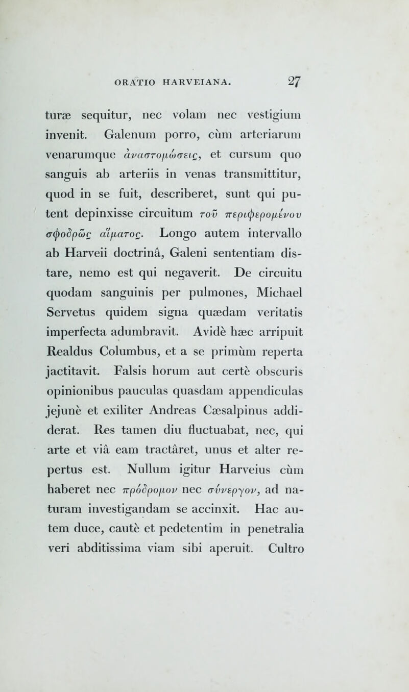 tune sequitur, nec volam nec vestigium invenit. Galenum porro, cum arteriarum venarumque avdarofLwaEig, et cursum quo sanguis ab arteriis in venas transmittitur, quod in se fuit, describeret, sunt qui pu- tent depinxisse circuitum rov 7TEpL(j)spop,EPov (rtyodpajg alfiarog. Longo autem intervallo ab Harveii doctrina, Galeni sententiam dis- tare, nemo est qui negaverit. De circuitu quodam sanguinis per pulmones, Michael Servetus quidem signa quaedam veritatis imperfecta adumbravit. Avide haec arripuit Realdus Columbus, et a se primum reperta jactitavit. Falsis horum aut certe obscuris opinionibus pauculas quasdam appendiculas jejune et exiliter Andreas Caesalpinus addi- derat. Res tamen diu fluctuabat, nec, qui arte et via earn tractaret, unus et alter re- pertus est. Nullum igitur Harveius cum haberet nec irpoSpo^ou nec avvEpyov, ad na- turam investigandam se accinxit. Hac au- tem duce, caute et pedetentim in penetralia veri abditissima viam sibi aperuit. Cultro