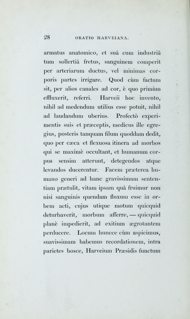 armatus anatomico, et sua cum industria turn sollertia fretus, sanguinem comperit per arteriarutn ductus, vel minimas cor- poris partes irrigare. Quod cum factum sit, per alios canales ad cor, e quo primum effluxerit, referri. Harveii hoc invento, nihil ad medendum utilius esse potuit, nihil ad laudandum uberius. Profecto experi- mentis suis et prseceptis, medicus ille egre- gius, posteris tanquam filum quoddam dedit, quo per caeca et flexuosa itinera ad morbos qui se maxime occultant, et humanum cor- pus sensim atterunt, detegendos atque levandos ducerentur. Facem praeterea hu- mano generi ad hanc gravissimam senten- tiam praetulit, vitam ipsam qua fruimur non nisi sanguinis quendam fluxum esse in or- bem acti, cujus utique motum quicquid deturbaverit, morbum afferre, — quicquid plane impedierit, ad exitium aegrotantem perducere. Locum huncce cum aspicimus, suavissimam habemus recordationem, intra parietes hosce, Harveium Praesidis functum