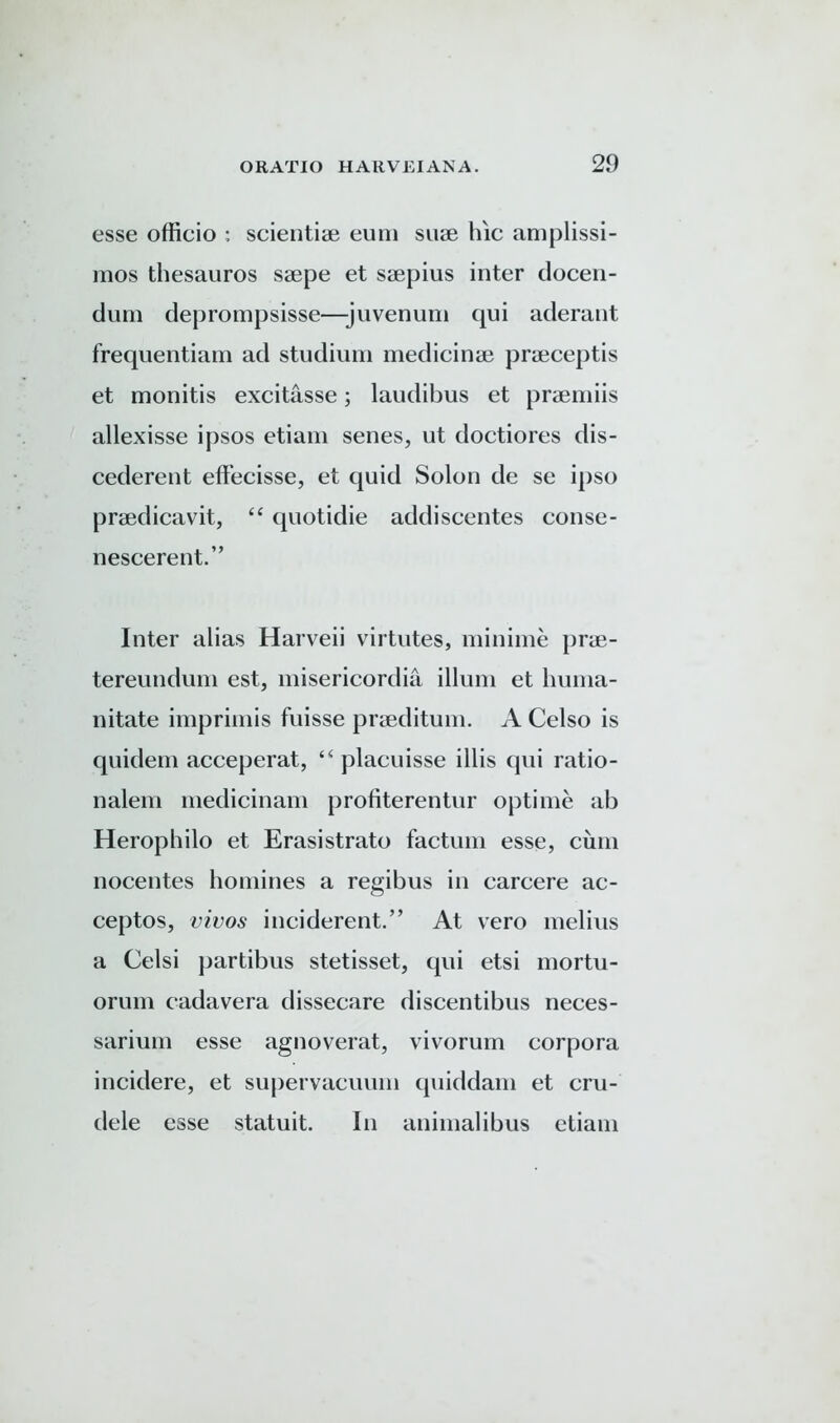 esse officio : scientiae eum suae hie amplissi- mos thesauros saepe et saepius inter docen- durn deprompsisse—juvenum qui aderant frequentiam ad studium medicinae praeceptis et monitis excitasse; laudibus et praemiis allexisse ipsos etiam senes, ut doctiores dis- cederent effecisse, et quid Solon de se ipso praedicavit, “ quotidie addiscentes conse- nescerent.” Inter alias Harveii virtutes, minime prae- tereundum est, misericordia ilium et huma- nitate imprimis fuisse praeditum. A Celso is quidem acceperat, “ placuisse illis qui ratio- nalem medicinam profiterentur optime ab Herophilo et Erasistrato factum esse, cum nocentes homines a regibus in carcere ac- ceptos, vivos inciderent.” At vero melius a Celsi ])artibus stetisset, qui etsi mortu- orum cadavera dissecare discentibus neces- sarium esse agnoverat, vivorum corpora incidere, et supervacuum quiddam et cru- dele esse statuit. In animal i bus etiam