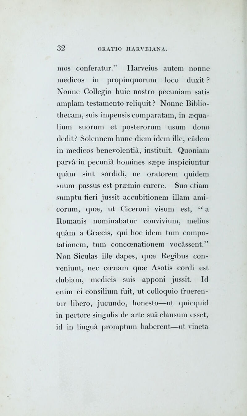 1110s conferatur.” Harveius autem nonne medicos in propinquorum loco duxit ? Nonne Collegio huic nostro pecuniam satis amplam testamento reliquit? Nonne Biblio- thecam, suis impensis comparatam, in aequa- lium suorum et posterorum nsum dono dedit? Solennem hnnc diem idem ille, eadem in medicos benevolentia, instituit. Quoniam parva in pecunia homines saepe inspiciuntur quam sint sordidi, ne oratorem quidem suum passus est praemio carere. Suo etiam sumptu fieri jussit accubitionem illam ami- corum, quae, ut Ciceroni visum est, “ a Romanis nominabatur convivium, melius quam a Graecis, qui hoc idem turn compo- tationem, turn conccenationem vocassent.” Non Siculas ille dapes, quae Regibus con- veniunt, nec ccenam quae Asotis cordi est dubiam, medicis suis apponi jussit. Id enim ei consilium fuit, ut colloquio frueren- tur libero, jucundo, honesto—ut quicquid in pectore singulis de arte sua clausum esset, id in lingua promptum haberent—ut vincta