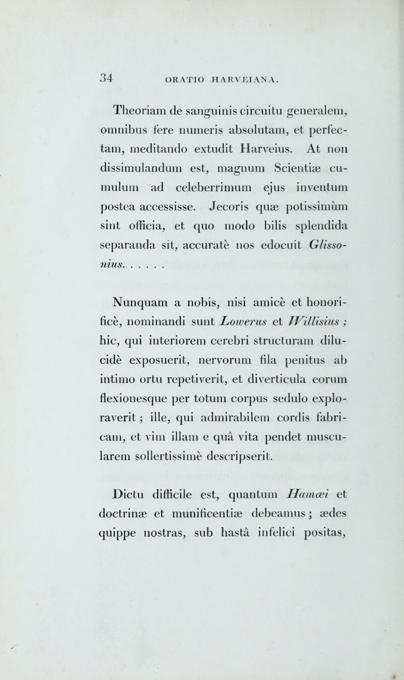 Theoriam de sanguinis circuitu generaleni, omnibus fere numeris absolutam, et perfec- tam, meditando extudit Harveius. At non dissimulandum est, magnum Scientiae cu- mulum ad celeberrimum ejus inventum postea accessisse. Jecoris quae potissimum sint officia, et quo modo bilis splendida separanda sit, accurate nos edocuit Glisso- nius Nunquam a nobis, nisi amice et honori- fice, nominandi sunt Lowerus et IVillisius; hie, qui interiorem cerebri structuram dilu- cide exposuerit, nervrorum fila penitus ab intimo ortu repetiverit, et diverticula eorum flexionesque per totum corpus sedulo explo- raverit; ille, qui admirabilem cordis fabri- cam, et vim illain e qua vita pendet muscu- larem sollertissime descri])serit. Dictu difficile est, quantum Hamcei et doctrinae et munificentiae debeamus; aedes quippe nostras, sub hasta infelici positas,