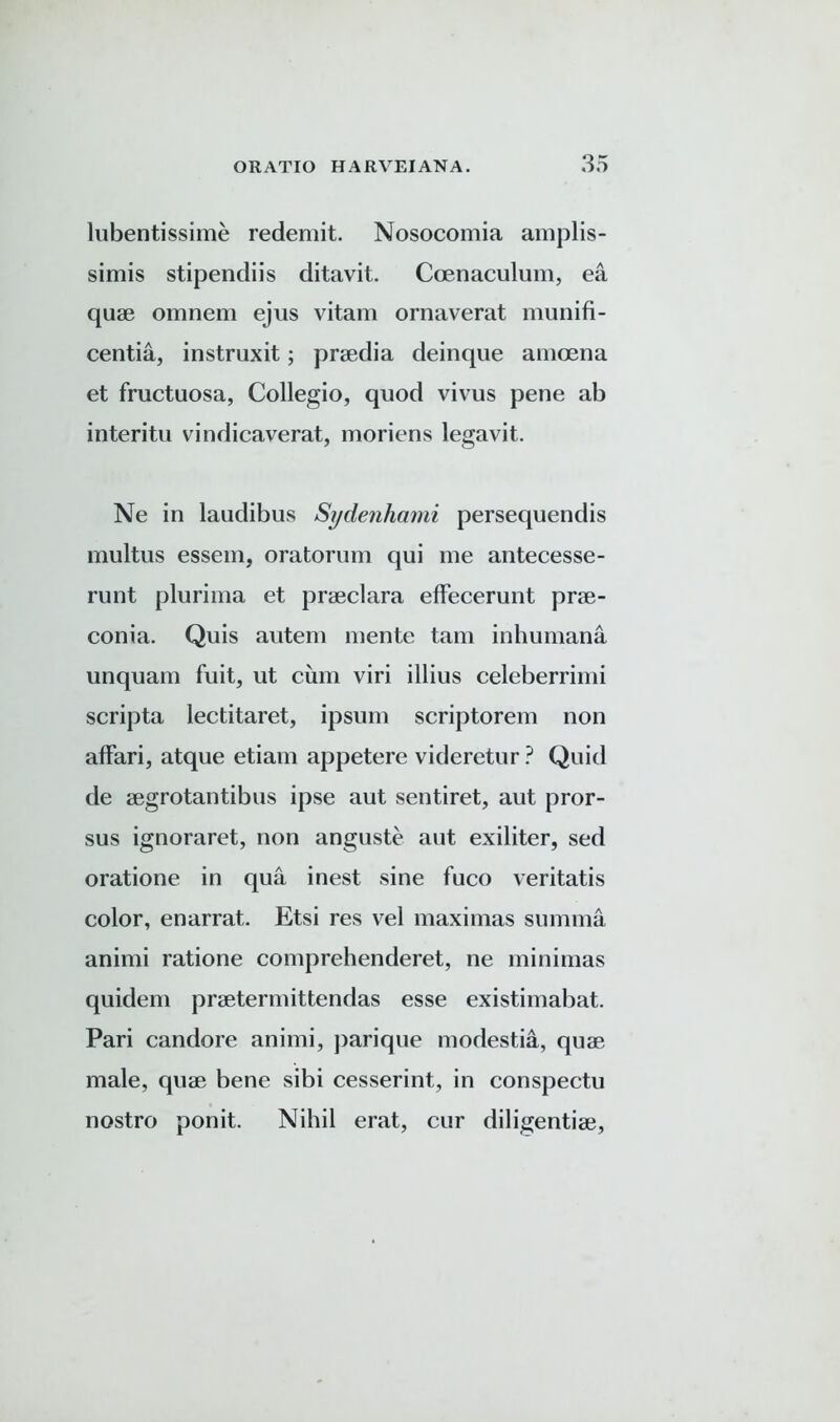 lubentissime redemit. Nosocomia amplis- simis stipendiis ditavit. Ccenaculum, ea quse omnem ejus vitam ornaverat munifi- centia, instruxit; praedia deinque amoena et fructuosa, Collegio, quod vivus pene ab interitu vindicaverat, moriens legavit. Ne in laudibus Sydenhami persequendis multus essem, oratorum qui me antecesse- runt plurima et praeclara effecerunt prae- conia. Quis autem mente tarn inhumana unquam fuit, ut cum viri illius celeberrimi scripta lectitaret, ipsum scriptorem non affari, atque etiam appetere videretur? Quid de aegrotantibus ipse aut sentiret, aut pror- sus ignoraret, non anguste aut exiliter, sed oratione in qua inest sine fuco veritatis color, enarrat. Etsi res vel maxi mas summa animi ratione comprehenderet, ne minimas quidem prsetermittendas esse existimabat. Pari candore animi, parique modestia, quae male, quae bene sibi cesserint, in conspectu nostro ponit. Nihil erat, cur diligentiae.