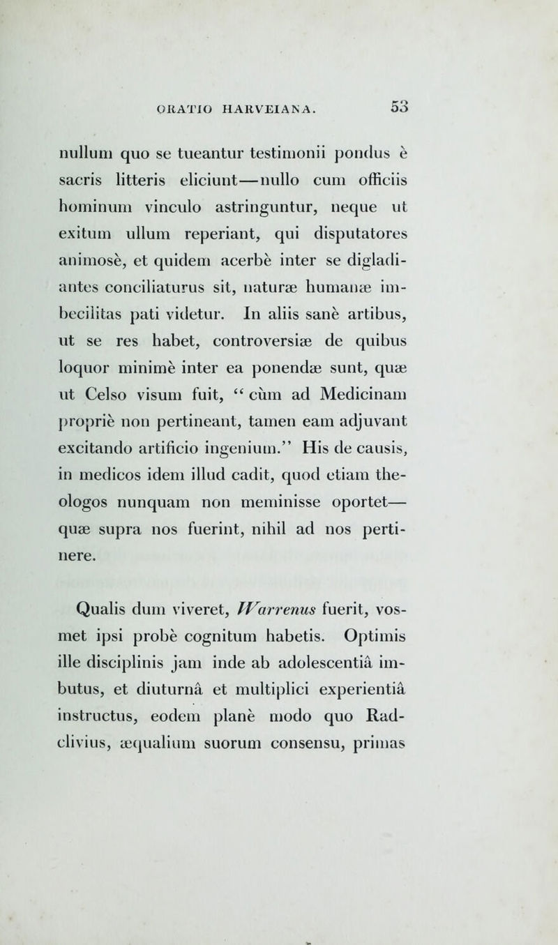 nullum quo se tueantur testimonii pondus e sacris litteris eliciunt—nullo cum offieiis hominum vinculo astringuntur, neque ut exitum ullum reperiant, qui disputatores animose, et quidem acerbe inter se digladi- antes conciliaturus sit, naturae humanae im- becilitas pati videtur. In aliis sane artibus, ut se res habet, controversiae de qui bus loquor minime inter ea ponendae sunt, quae ut Celso visum fuit, “ cum ad Medicinam proprie non pertineant, tamen earn adjuvant excitando artificio ingenium.” His de causis, in medicos idem illud cadit, quod ctiam the- ologos nunquam non meminisse oportet— quae supra nos fuerint, nihil ad nos perti- nere. Qualis dum viveret, TVarrenus fuerit, vos- met ipsi probe cognitum habetis. Optimis ille disciplinis jam inde ab adolescentia im- butus, et diuturna et multiplici experientia instructus, eodem plane modo quo Rad- clivius, aequalium suorum consensu, primas