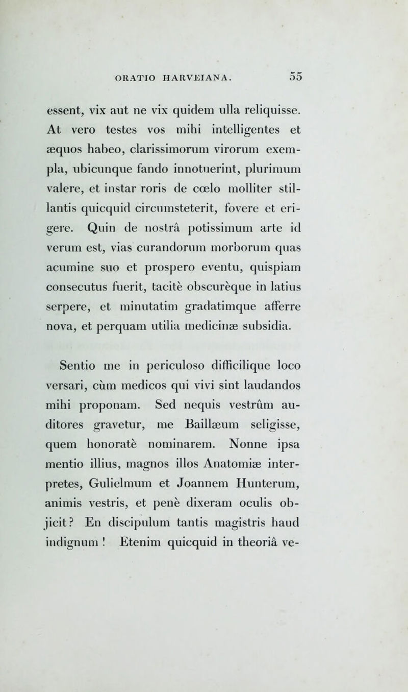 essent, vix aut ne vix quidem ulla reliquisse. At vero testes vos mihi intelligentes et aequos habeo, clarissimorum virorum exem- pla, ubicunque fando innotuerint, plurimum valere, et instar roris de ccelo molliter stil- lantis quicquid circumsteterit, fovere et eri- gere. Quin de nostra potissimum arte id verum est, vias curandorum morborum quas acumine suo et prospero eventu, quispiam consecutus fuerit, tacite obscureque in latius serpere, et minutatim gradatimque afFerre nova, et perquam utilia medicinse subsidia. Sentio me in periculoso difficilique loco versari, cum medicos qui vivi sint laudandos mihi proponam. Sed nequis vestrum au- ditores gravetur, me Baillaeum seligisse, quern honorate nominarem. Nonne ipsa mentio illius, magnos illos Anatomise inter- pretes, Gulielmum et Joannem Hunterum, animis vestris, et pene dixeram oculis ob- jicit? En discipulum tantis magistris baud indignum ! Etenim quicquid in theoria ve-