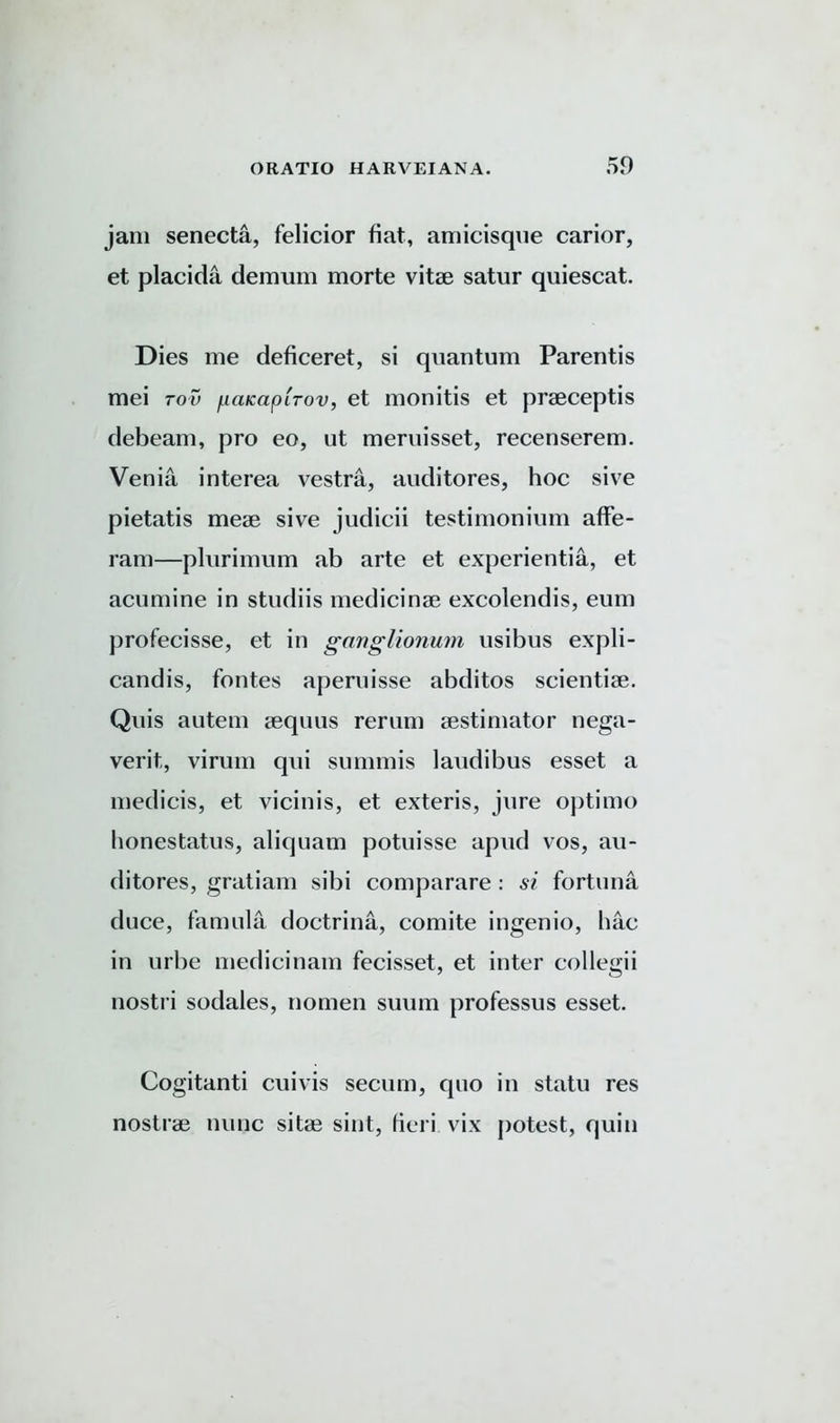 jam senecta, felicior fiat, amicisque carior, et placida demum morte vitae satur quiescat. Dies me deficeret, si quantum Parentis mei too fuiKaplrov, et monitis et praeceptis debeam, pro eo, ut meruisset, recenserem. Verna interea vestra, auditores, hoc sive pietatis meae sive judicii testimonium affe- ram—plurimum ab arte et experientia, et acumine in studiis medicinae excolendis, eum profecisse, et in ganglionum usibus expli- candis, fontes aperuisse abditos scientiae. Quis autem aequus rerum aestimator nega- verit, virum qui su minis laudibus esset a medicis, et vicinis, et exteris, jure optimo honestatus, aliquam potuisse apud vos, au- ditores, gratiam sibi comparare : si fortuna duce, famula doctrina, comite ingenio, hac in urbe medicinam fecisset, et inter collegii nostri sodales, nomen suum professus esset. Cogitanti cuivis securn, quo in statu res nostrae nunc sitae sint, fieri vix potest, quin