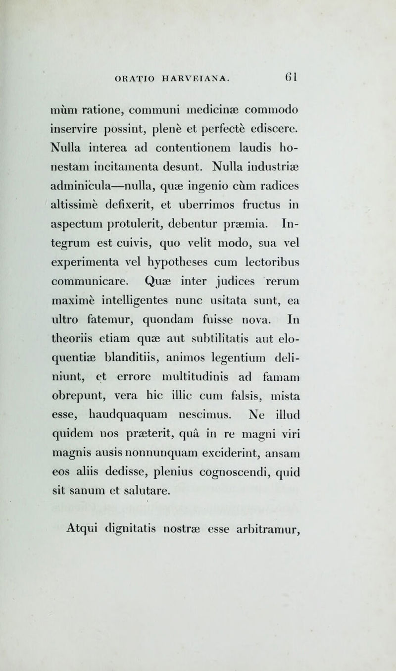 (>l mum ratione, communi medicinse commodo inservire possint, plene et perfecte ediscere. Nulla interea ad contentionem laudis ho- nestam incitamenta desunt. Nulla iudustriae adminicula—nulla, quae ingenio cum radices altissime defixerit, et uberrimos fructus in aspectum protulerit, debentur praemia. In- tegrum est cuivis, quo velit modo, sua vel experimenta vel hypotheses cum lectoribus communicare. Quae inter judices rerum maxime intelligentes nunc usitata sunt, ea ultro fatemur, quondam fuisse nova. In theoriis etiam quae aut subtilitatis aut elo- quentiae blanditiis, animos legentium deli - niunt, et errore multitudinis ad famam obrepunt, vera hie illic cum falsis, mista esse, haudquaquam nescimus. Ne illud quidem nos praeterit, qua in re magni viri magnis ausis nonnunquam exciderint, ansam eos aliis dedisse, plenius cognoscendi, quid sit sanum et salutare. Atqui dignitatis nostrae esse arbitramur,
