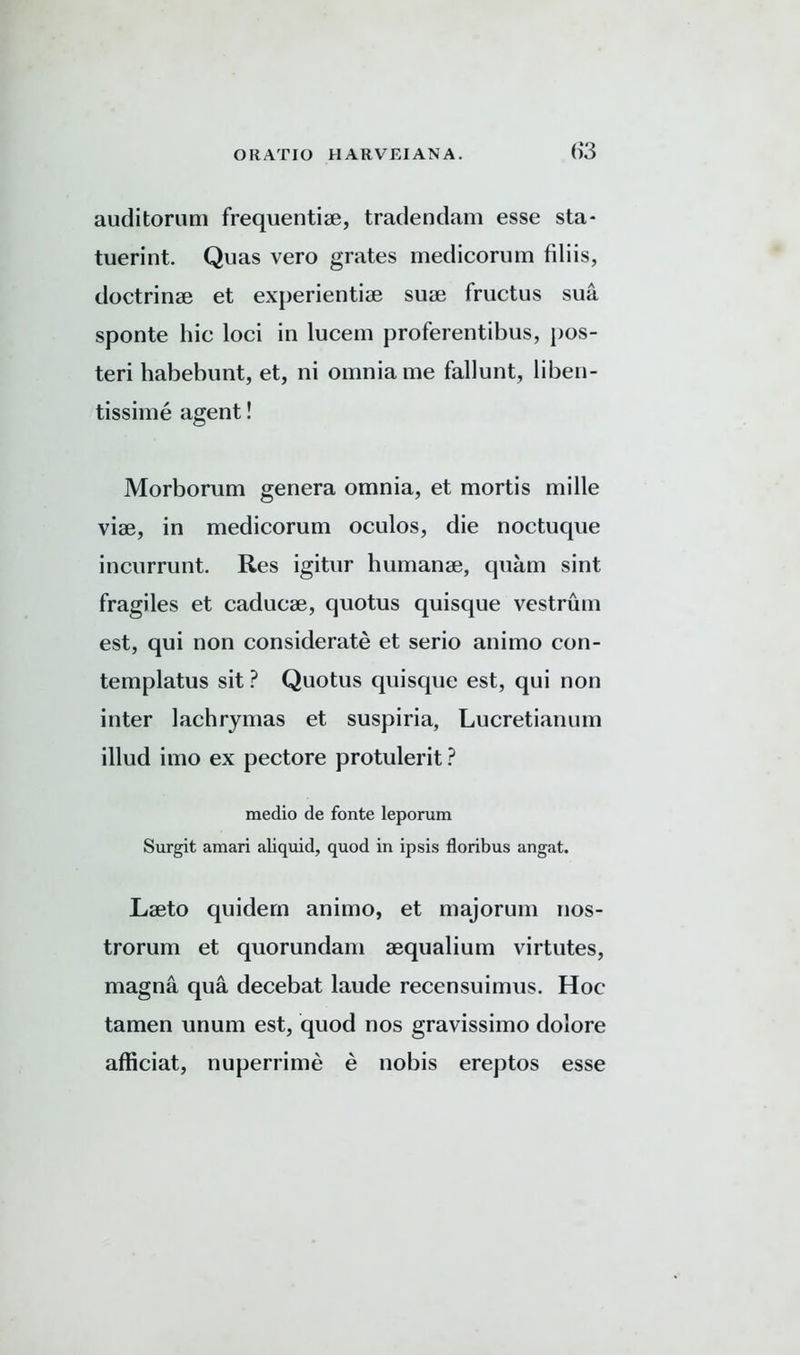 auditorum frequentiae, tradendam esse sta- tuerint. Quas vero grates medicorum filiis, doctrinae et experientiae suae fructus sua sponte hie loci in lucem proferentibus, pos- teri habebunt, et, ni omnia me fallunt, liben- tissime agent! Morborum genera omnia, et mortis mille viae, in medicorum oculos, die noctuque incurrunt. Res igitur humanae, quam sint fragiles et caducae, quotus quisque vestrum est, qui non considerate et serio animo con- templatus sit ? Quotus quisque est, qui non inter lachrymas et suspiria, Lucretianum illud imo ex pectore protulerit? medio de fonte leporum Surgit amari aliquid, quod in ipsis floribus angat. Laeto quidem animo, et majorum nos- trorum et quorundam aequalium virtutes, magna qua decebat laude recensuimus. Hoc tamen unum est, quod nos gravissimo dolore afficiat, nuperrime e nobis ereptos esse
