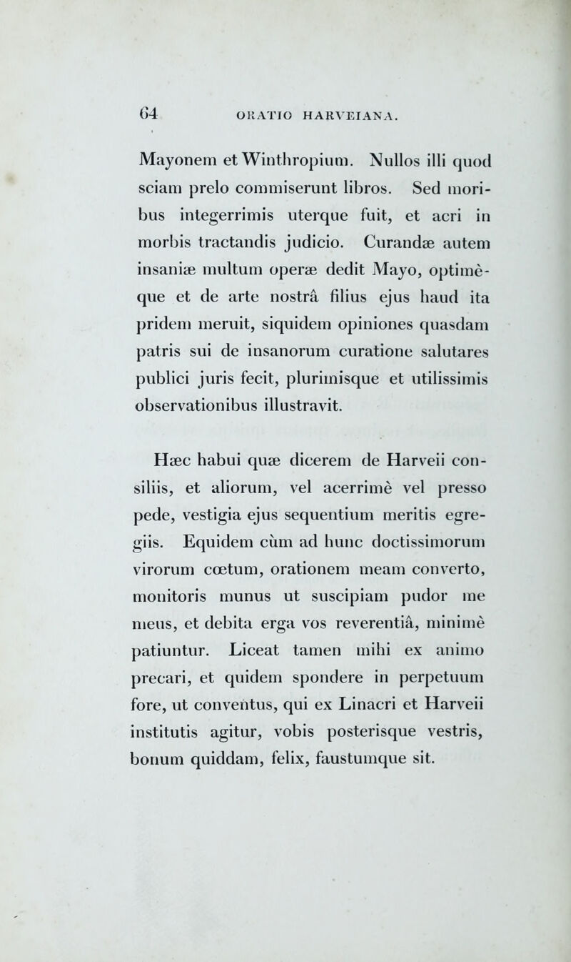 Mayonem et Winthropium. Nullos illi quod sciam prelo commiserunt libros. Sed mori- bus integerrimis uterque fuit, et acri in morbis tractandis judicio. Curandse autem insanise multum operae dedit Mayo, optime- que et de arte nostra filius ejus baud ita prideni meruit, siquidem opiniones quasdam patris sui de insanorum curatione salutares publici juris fecit, pluriinisque et utilissimis observationibus illustravit. Haec habui quae dicerem de Harveii con- siliis, et aliorum, vel acerrime vel presso pede, vestigia ejus sequentium meritis egre- giis. Equidem cum ad hunc doctissimorum virorum coetum, orationem meam convTerto, monitoris munus ut suscipiam pudor me mens, et debita erga vos reverentia, minime patiuntur. Liceat tamen mihi ex animo precari, et quidem spondere in perpetuum fore, ut conventus, qui ex Linacri et Harveii institutis agitur, vobis posterisque vestris, bonum quiddam, felix, faustumque sit.