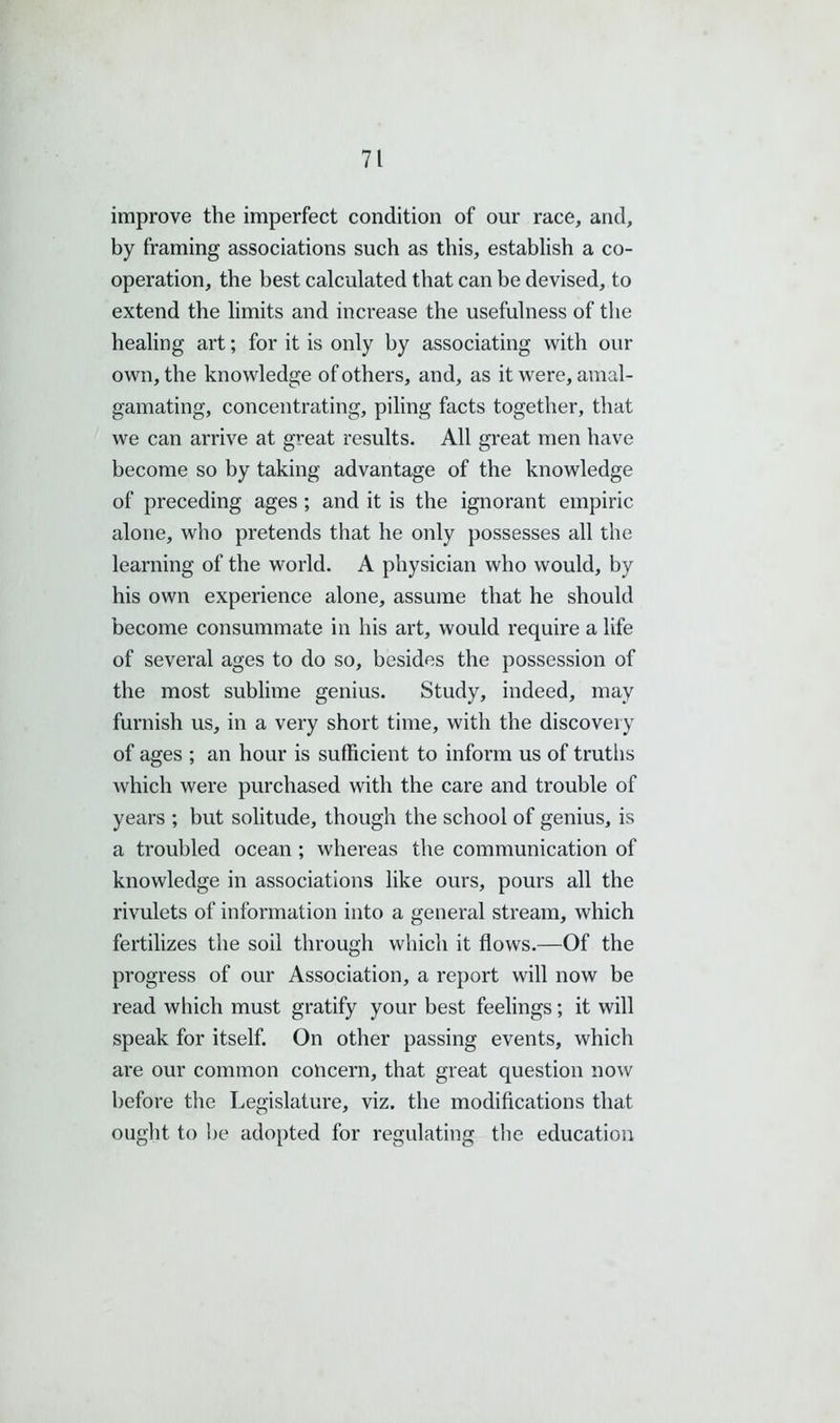 improve the imperfect condition of our race, and, by framing associations such as this, establish a co- operation, the best calculated that can be devised, to extend the limits and increase the usefulness of the healing art; for it is only by associating with our own, the knowledge of others, and, as it were, amal- gamating, concentrating, piling facts together, that we can arrive at great results. All great men have become so by taking advantage of the knowledge of preceding ages; and it is the ignorant empiric alone, who pretends that he only possesses all the learning of the world. A physician who would, by his own experience alone, assume that he should become consummate in his art, would require a life of several ages to do so, besides the possession of the most sublime genius. Study, indeed, may furnish us, in a very short time, with the discovery of ages ; an hour is sufficient to inform us of truths which were purchased with the care and trouble of years ; but solitude, though the school of genius, is a troubled ocean ; whereas the communication of knowledge in associations like ours, pours all the rivulets of information into a general stream, which fertilizes the soil through which it flows.—Of the progress of our Association, a report will now be read which must gratify your best feelings; it will speak for itself. On other passing events, which are our common concern, that great question now before the Legislature, viz. the modifications that ought to be adopted for regulating the education