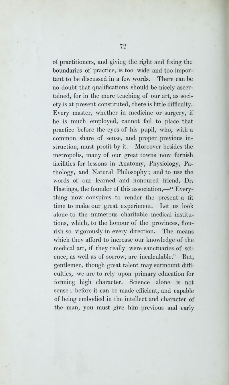 of practitioners, and giving the right and fixing the boundaries of practice, is too wide and too impor- tant to be discussed in a few words. There can be no doubt that qualifications should be nicely ascer- tained, for in the mere teaching of our art, as soci- ety is at present constituted, there is little difficulty. Every master, whether in medicine or surgery, if he is much employed, cannot fail to place that practice before the eyes of his pupil, who, with a common share of sense, and proper previous in- struction, must profit by it. Moreover besides the metropolis, many of our great towns now furnish facilities for lessons in Anatomy, Physiology, Pa- thology, and Natural Philosophy; and to use the words of our learned and honoured friend. Dr. Hastings, the founder of this association,—“ Every- thing now conspires to render the present a fit time to make our great experiment. Let us look alone to the numerous charitable medical institu- tions, which, to the honour of the provinces, flou- rish so vigorously in every direction. The means which they afford to increase our knowledge of the medical art, if they really were sanctuaries of sci- ence, as well as of sorrow, are incalculable.” But, gentlemen, though great talent may surmount diffi- culties, we are to rely upon primary education for forming high character. Science alone is not sense ; before it can be made efficient, and capable of being embodied in the intellect and character of the man, you must give him previous and early