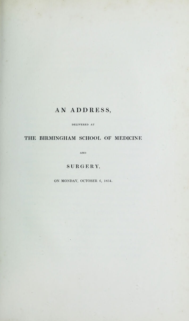 DELIVERED AT THE BIRMINGHAM SCHOOL OF MEDICINE AND SURGER Y, ON MONDAY, OCTOBER C, 1834.