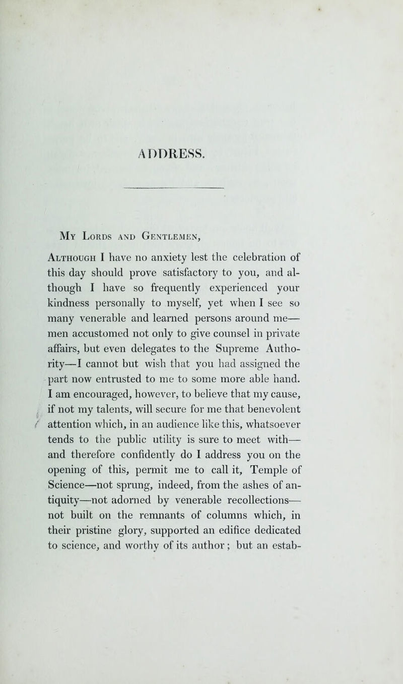 ADDRESS. My Lords and Gentlemen, Although I have no anxiety lest the celebration of this day should prove satisfactory to you, and al- though I have so frequently experienced your kindness personally to myself, yet when I see so many venerable and learned persons around me— men accustomed not only to give counsel in private affairs, but even delegates to the Supreme Autho- rity—I cannot but wish that you had assigned the part now entrusted to me to some more able hand. I am encouraged, however, to believe that my cause, if not my talents, will secure for me that benevolent / attention which, in an audience like this, whatsoever tends to the public utility is sure to meet with— and therefore confidently do I address you on the opening of this, permit me to call it. Temple of Science—not sprung, indeed, from the ashes of an- tiquity—not adorned by venerable recollections— not built on the remnants of columns which, in their pristine glory, supported an edifice dedicated to science, and worthy of its author; but an estab-