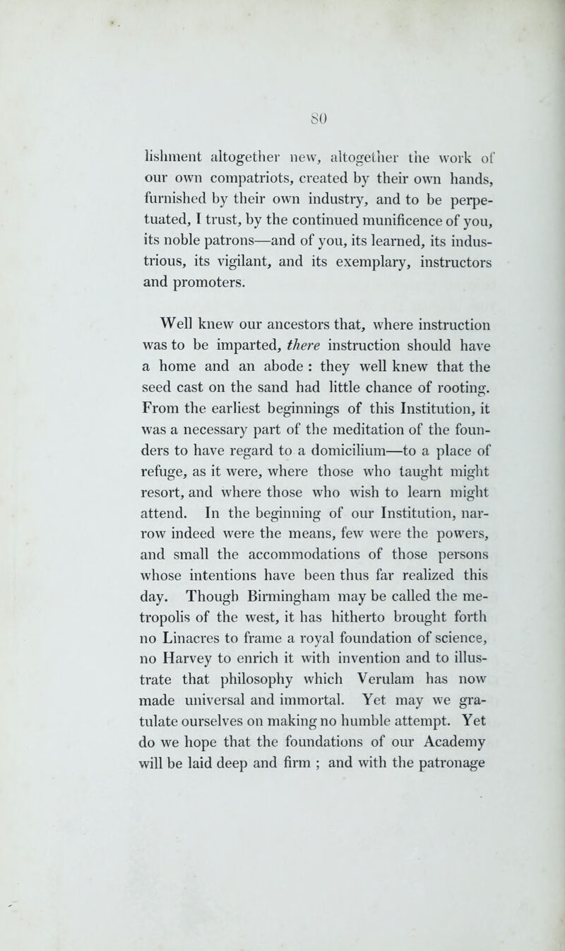 lishment altogether new, altogether the work of our own compatriots, created by their own hands, furnished by their own industry, and to be perpe- tuated, I trust, by the continued munificence of you, its noble patrons—and of you, its learned, its indus- trious, its vigilant, and its exemplary, instructors and promoters. Well knew our ancestors that, where instruction was to be imparted, there instruction should have a home and an abode : they well knew that the seed cast on the sand had little chance of rooting. From the earliest beginnings of this Institution, it was a necessary part of the meditation of the foun- ders to have regard to a domicilium—to a place of refuge, as it were, where those who taught might resort, and where those who wish to learn might attend. In the beginning of our Institution, nar- row indeed were the means, few were the powers, and small the accommodations of those persons whose intentions have been thus far realized this day. Though Birmingham may be called the me- tropolis of the west, it has hitherto brought forth no Linacres to frame a royal foundation of science, no Harvey to enrich it with invention and to illus- trate that philosophy which Verulam has now made universal and immortal. Yet may we gra- tulate ourselves on making no humble attempt. Yet do we hope that the foundations of our Academy will be laid deep and firm ; and with the patronage