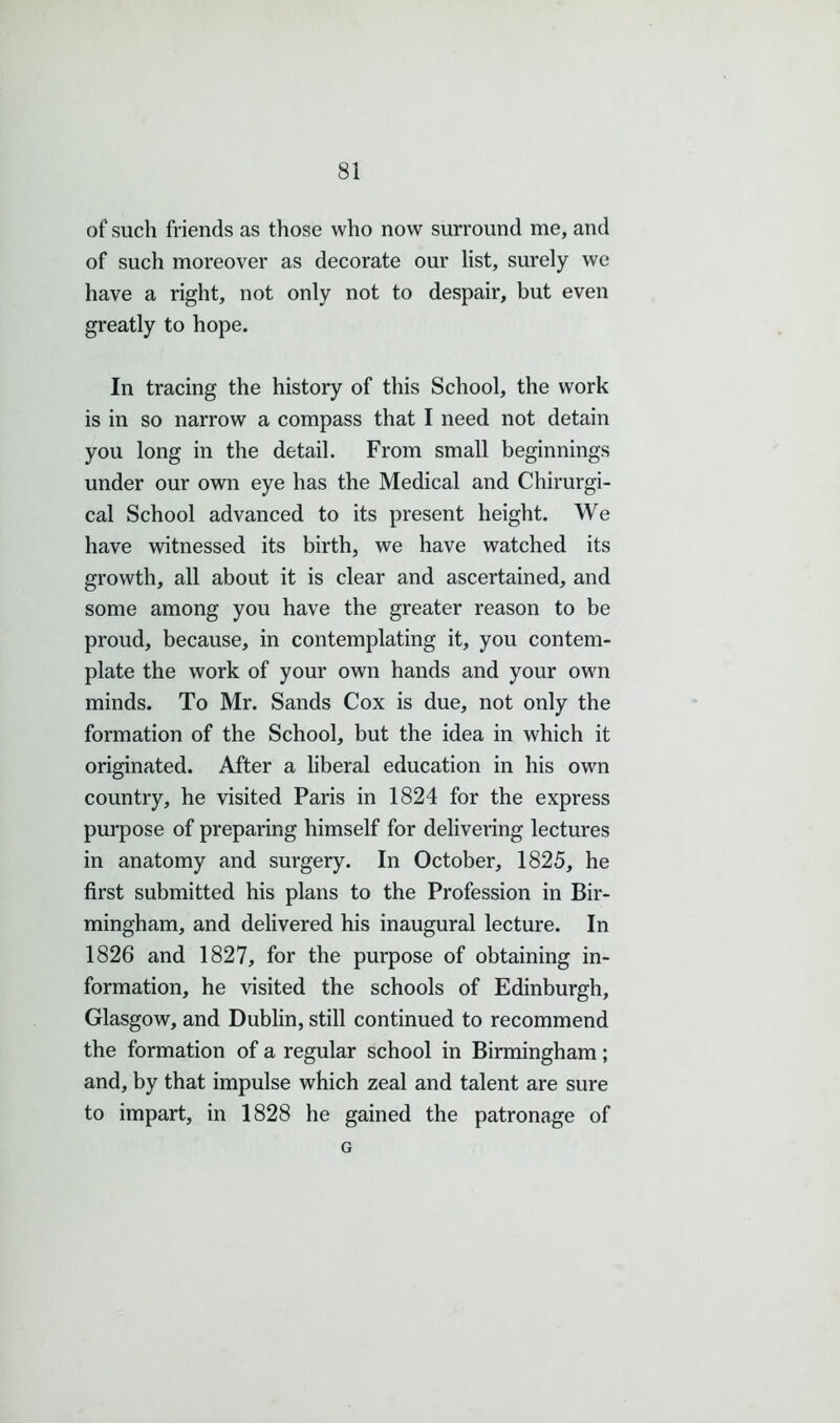 of such friends as those who now surround me, and of such moreover as decorate our list, surely we have a right, not only not to despair, but even greatly to hope. In tracing the history of this School, the work is in so narrow a compass that I need not detain you long in the detail. From small beginnings under our own eye has the Medical and Chirurgi- cal School advanced to its present height. We have witnessed its birth, we have watched its growth, all about it is clear and ascertained, and some among you have the greater reason to be proud, because, in contemplating it, you contem- plate the work of your own hands and your own minds. To Mr. Sands Cox is due, not only the formation of the School, but the idea in which it originated. After a liberal education in his own country, he visited Paris in 1824 for the express purpose of preparing himself for delivering lectures in anatomy and surgery. In October, 1825, he first submitted his plans to the Profession in Bir- mingham, and delivered his inaugural lecture. In 1826 and 1827, for the purpose of obtaining in- formation, he visited the schools of Edinburgh, Glasgow, and Dublin, still continued to recommend the formation of a regular school in Birmingham; and, by that impulse which zeal and talent are sure to impart, in 1828 he gained the patronage of G