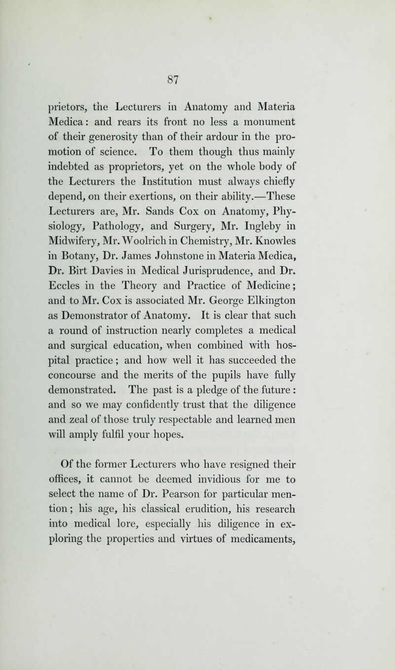 prietors, the Lecturers in Anatomy and Materia Medica: and rears its front no less a monument of their generosity than of their ardour in the pro- motion of science. To them though thus mainly indebted as proprietors, yet on the whole body of the Lecturers the Institution must always chiefly depend, on their exertions, on their ability.—These Lecturers are, Mr. Sands Cox on Anatomy, Phy- siology, Pathology, and Surgery, Mr. Ingleby in Midwifery, Mr. Woolrich in Chemistry, Mr. Knowles in Botany, Dr. James Johnstone in Materia Medica, Dr. Birt Davies in Medical Jurisprudence, and Dr. Eccles in the Theory and Practice of Medicine; and to Mr. Cox is associated Mr. George Elkington as Demonstrator of Anatomy. It is clear that such a round of instruction nearly completes a medical and surgical education, when combined with hos- pital practice; and how well it has succeeded the concourse and the merits of the pupils have fully demonstrated. The past is a pledge of the future : and so we may confidently trust that the diligence and zeal of those truly respectable and learned men will amply fulfil your hopes. Of the former Lecturers who have resigned their offices, it cannot be deemed invidious for me to select the name of Dr. Pearson for particular men- tion ; his age, his classical erudition, his research into medical lore, especially his diligence in ex- ploring the properties and virtues of medicaments.