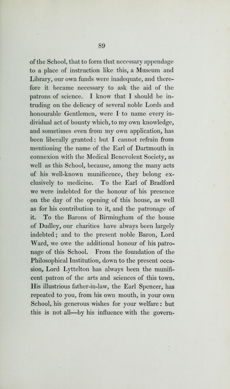 of the School, that to form that necessary appendage to a place of instruction like this, a Museum and Library, our own funds were inadequate, and there- fore it became necessary to ask the aid of the patrons of science. I know that I should be in- truding on the delicacy of several noble Lords and honourable Gentlemen, were I to name every in- dividual act of bounty which, to my own knowledge, and sometimes even from my own application, has been liberally granted: but I cannot refrain from mentioning the name of the Earl of Dartmouth in connexion with the Medical Benevolent Society, as well as this School, because, among the many acts of his well-known munificence, they belong ex- clusively to medicine. To the Earl of Bradford we were indebted for the honour of his presence on the day of the opening of this house, as well as for his contribution to it, and the patronage of it. To the Barons of Birmingham of the house of Dudley, our charities have always been largely indebted; and to the present noble Baron, Lord Ward, we owe the additional honour of his patro- nage of this School. From the foundation of the Philosophical Institution, down to the present occa- sion, Lord Lyttelton has always been the munifi- cent patron of the arts and sciences of this town. His illustrious father-in-law, the Earl Spencer, has repeated to you, from his own mouth, in your own School, his generous wishes for your welfare; but this is not all—by his influence with the govern-