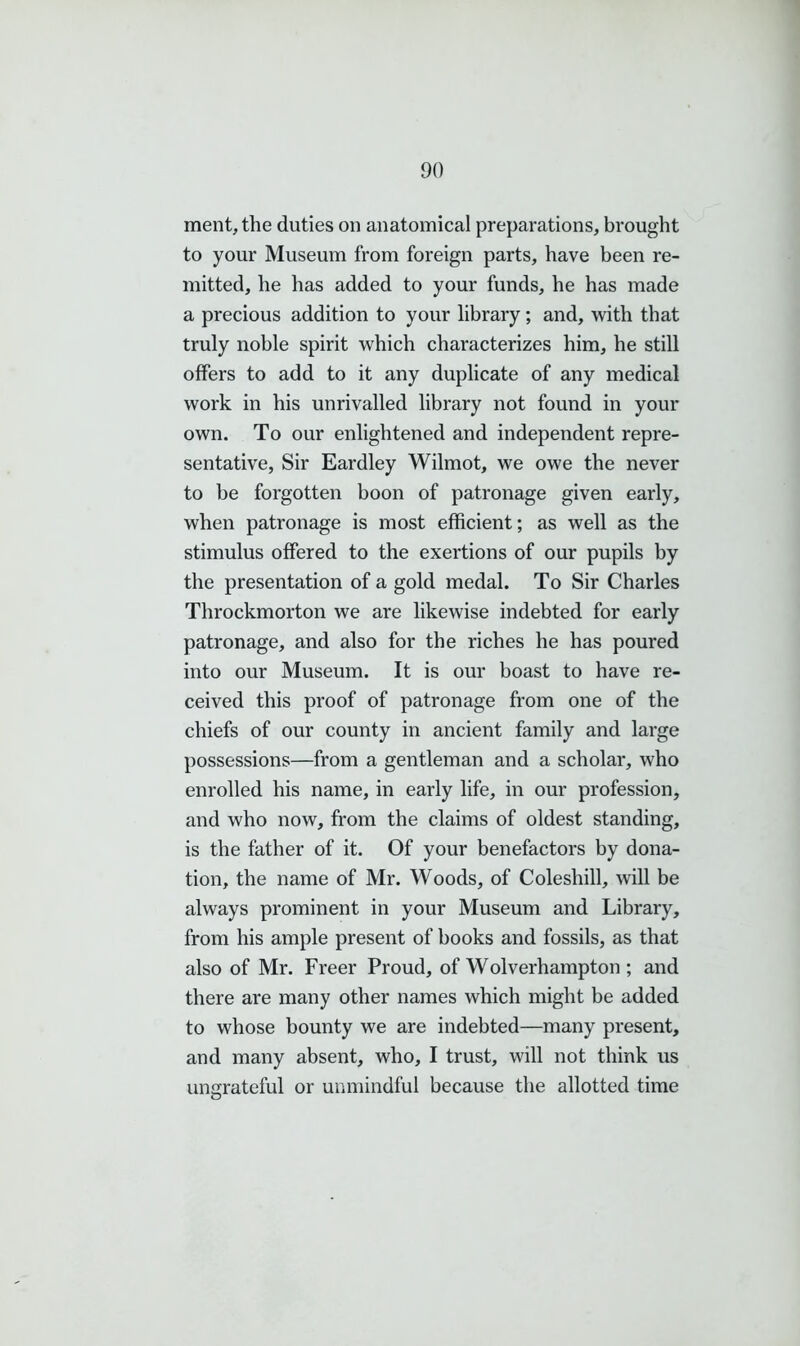 ment, the duties on anatomical preparations, brought to your Museum from foreign parts, have been re- mitted, he has added to your funds, he has made a precious addition to your library; and, with that truly noble spirit which characterizes him, he still offers to add to it any duplicate of any medical work in his unrivalled library not found in your own. To our enlightened and independent repre- sentative, Sir Eardley Wilmot, we owe the never to be forgotten boon of patronage given early, when patronage is most efficient; as well as the stimulus offered to the exertions of our pupils by the presentation of a gold medal. To Sir Charles Throckmorton we are likewise indebted for early patronage, and also for the riches he has poured into our Museum. It is our boast to have re- ceived this proof of patronage from one of the chiefs of our county in ancient family and large possessions—from a gentleman and a scholar, who enrolled his name, in early life, in our profession, and who now, from the claims of oldest standing, is the father of it. Of your benefactors by dona- tion, the name of Mr. Woods, of Coleshill, will be always prominent in your Museum and Library, from his ample present of books and fossils, as that also of Mr. Freer Proud, of Wolverhampton ; and there are many other names which might be added to whose bounty we are indebted—many present, and many absent, who, I trust, will not think us ungrateful or unmindful because the allotted time