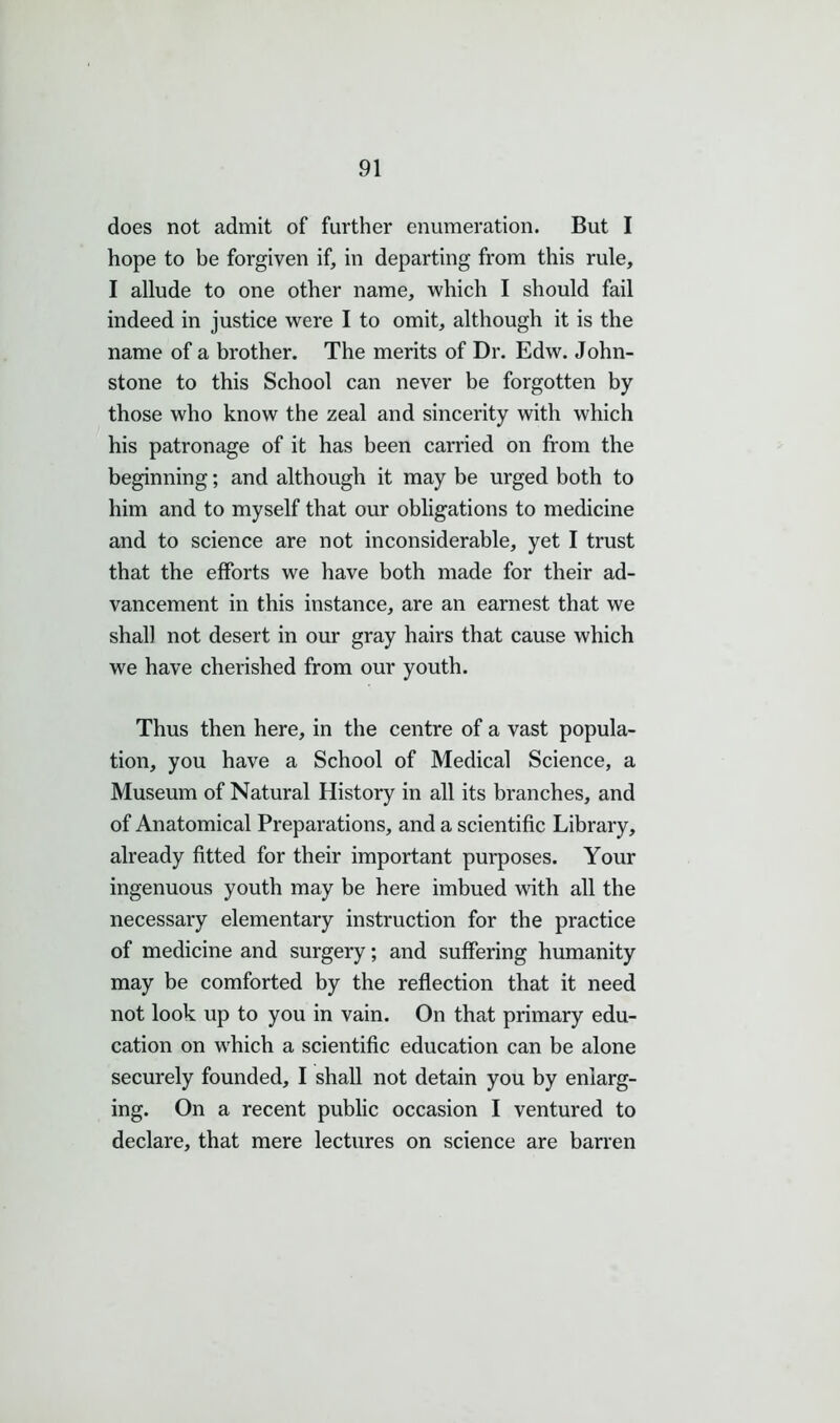 does not admit of further enumeration. But I hope to be forgiven if, in departing from this rule, I allude to one other name, which I should fail indeed in justice were I to omit, although it is the name of a brother. The merits of Dr. Edw. John- stone to this School can never be forgotten by those who know the zeal and sincerity with which his patronage of it has been carried on from the beginning; and although it may be urged both to him and to myself that our obligations to medicine and to science are not inconsiderable, yet I trust that the efforts we have both made for their ad- vancement in this instance, are an earnest that we shall not desert in our gray hairs that cause which we have cherished from our youth. Thus then here, in the centre of a vast popula- tion, you have a School of Medical Science, a Museum of Natural History in all its branches, and of Anatomical Preparations, and a scientific Library, already fitted for their important purposes. Your ingenuous youth may be here imbued with all the necessary elementary instruction for the practice of medicine and surgery; and suffering humanity may be comforted by the reflection that it need not look up to you in vain. On that primary edu- cation on which a scientific education can be alone securely founded, I shall not detain you by enlarg- ing. On a recent public occasion I ventured to declare, that mere lectures on science are barren