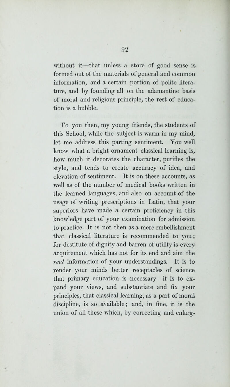 without it—that unless a store of good sense is formed out of the materials of general and common information, and a certain portion of polite litera- ture, and by founding all on the adamantine basis of moral and religious principle, the rest of educa- tion is a bubble. To you then, my young friends, the students of this School, while the subject is warm in my mind, let me address this parting sentiment. You well know what a bright ornament classical learning is, how much it decorates the character, purifies the style, and tends to create accuracy of idea, and elevation of sentiment. It is on these accounts, as well as of the number of medical books written in the learned languages, and also on account of the usage of writing prescriptions in Latin, that your superiors have made a certain proficiency in this knowledge part of your examination for admission to practice. It is not then as a mere embellishment that classical literature is recommended to you; for destitute of dignity and barren of utility is every acquirement which has not for its end and aim the real information of your understandings. It is to render your minds better receptacles of science that primary education is necessary—it is to ex- pand your views, and substantiate and fix your principles, that classical learning, as a part of moral discipline, is so available; and, in fine, it is the union of all these which, by correcting and enlarg-