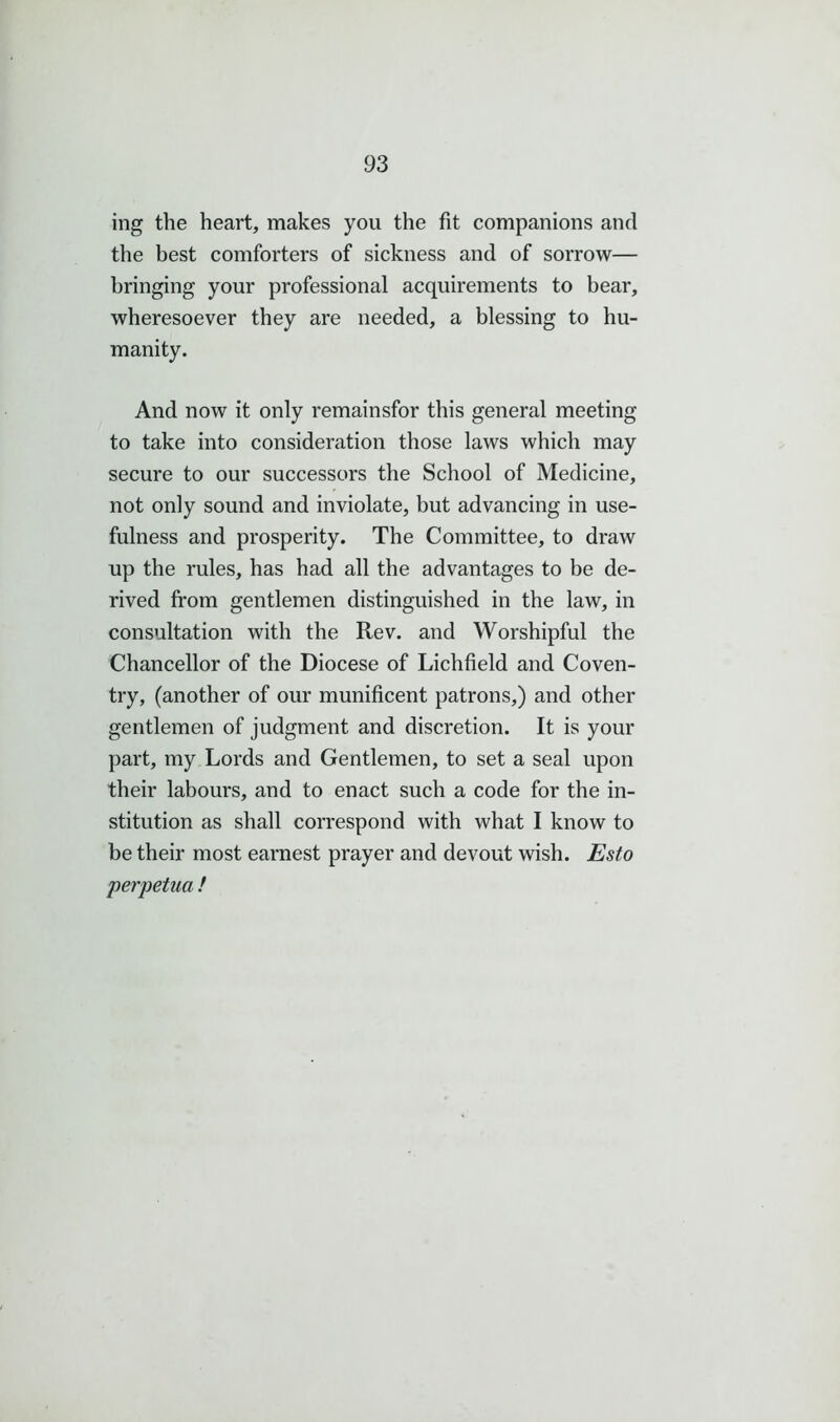 ing the heart, makes you the fit companions and the best comforters of sickness and of sorrow— bringing your professional acquirements to bear, wheresoever they are needed, a blessing to hu- manity. And now it only remainsfor this general meeting to take into consideration those laws which may secure to our successors the School of Medicine, not only sound and inviolate, but advancing in use- fulness and prosperity. The Committee, to draw up the rules, has had all the advantages to be de- rived from gentlemen distinguished in the law, in consultation with the Rev. and Worshipful the Chancellor of the Diocese of Lichfield and Coven- try, (another of our munificent patrons,) and other gentlemen of judgment and discretion. It is your part, my Lords and Gentlemen, to set a seal upon their labours, and to enact such a code for the in- stitution as shall correspond with what I know to be their most earnest prayer and devout wish. Esto perpetua /