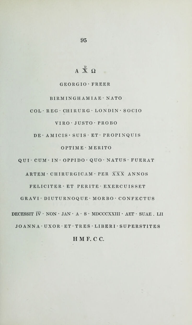 a i a GEORG10•FREER BIRMINGHAMIAE•NATO COL- REG- CHIRURG- LONDIN- SOCIO VIRO•JUSTO•PROBO DE - AMICIS - SUIS - ET- PROPINQUIS OPTIME • MERITO QUI- CUM- IN- OPPIDO- QUO- NATUS- FUERAT ARTEM • CHIRURGICAM • PER XXX ANNOS FELICITER - ET PERITE - EXERCUISSET GRAVI • DIUTURNOQUE• MORBO- CONFECTUS DECESSIT IV • NON - JAN • A ■ S • MDCCCXXIII ■ AET • SUAE . LII JOANNA - UXOR • ET • TRES • LI B E R I • SUPERSTITES H M F. C C.