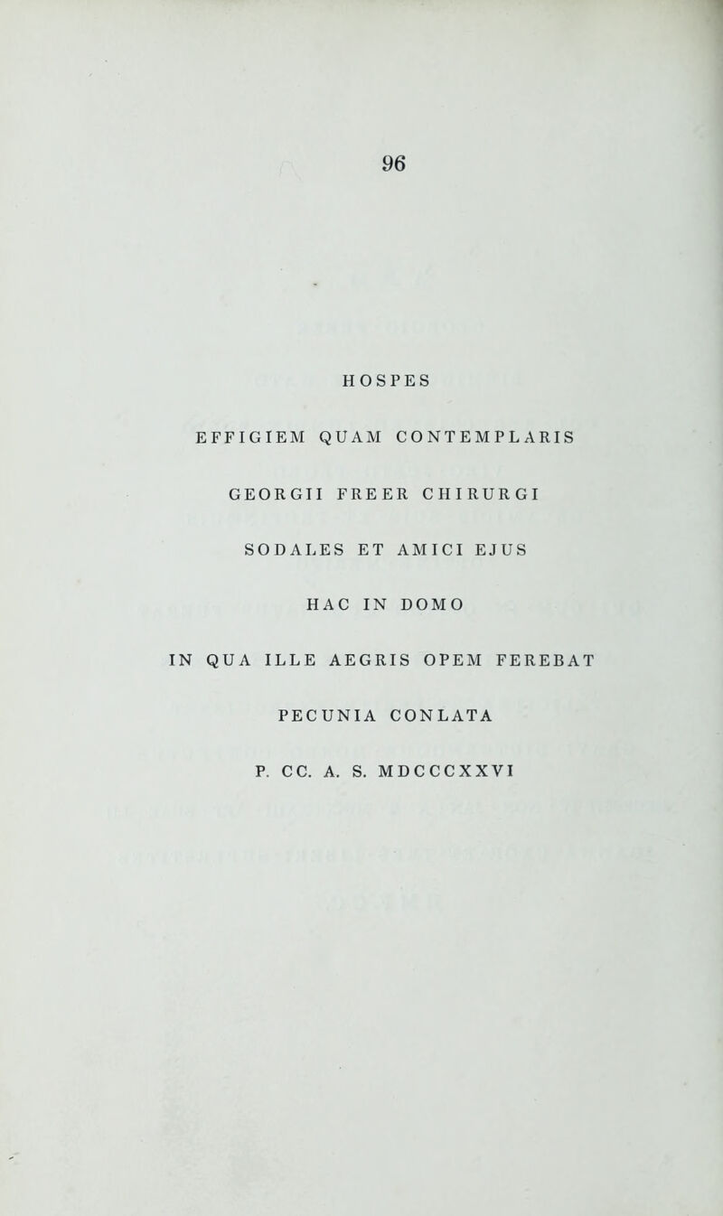 HOSPES EFFIGIEM QUAM CONTEMPLARIS GEORGII FREER CHIRURGI SODALES ET AMICI EJUS HAC IN DOMO IN QUA ILLE AEGRIS OPEM FEREBAT PECUNIA CONLATA P. CC. A. S. MDCCCXXVI