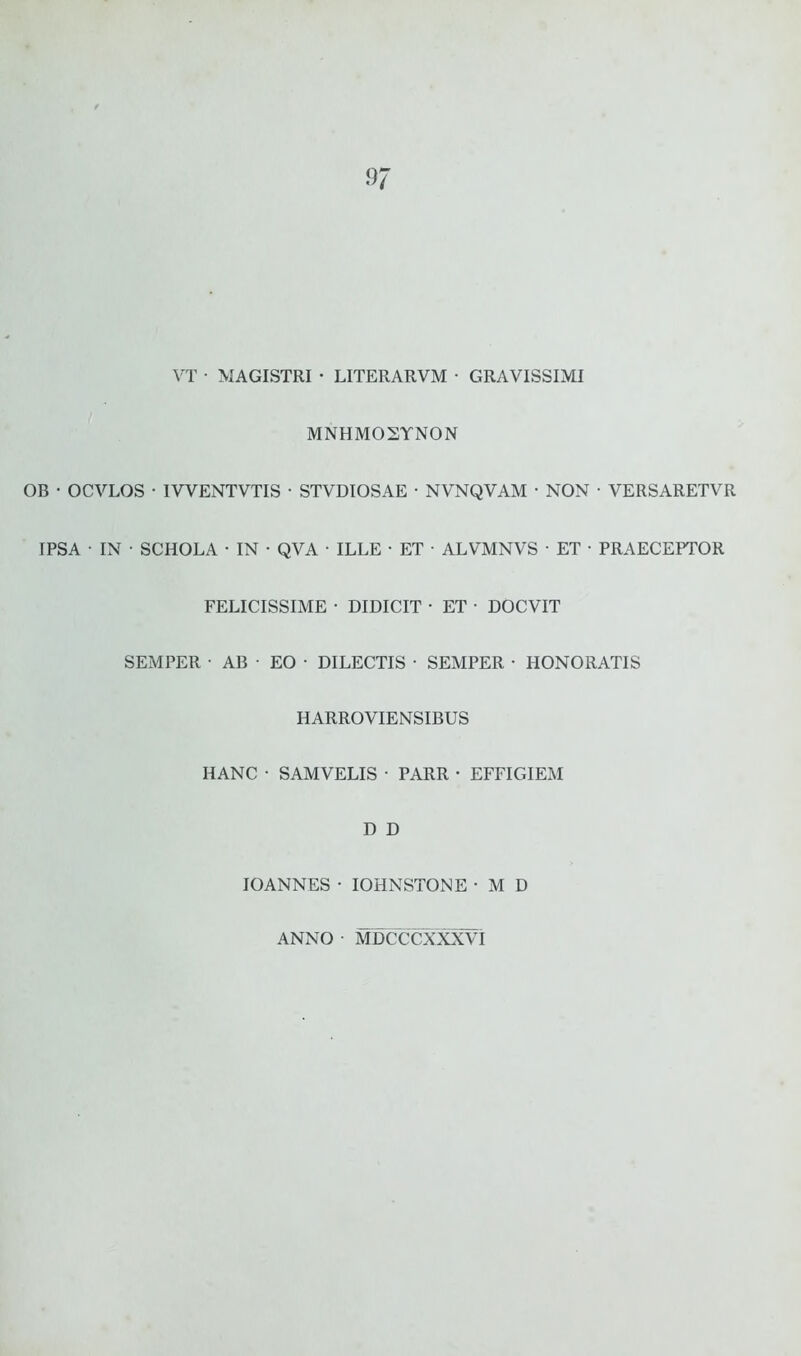 VT • MAGISTRI • LITERARVM • GRAVISSIMI MNHMOSTNON OB • OCVLOS • IVVENTVTIS • STVDIOSAE • NVNQVAM • NON • VERSARETVR IPSA • IN • SCHOLA • IN • QVA • ILLE • ET • ALVMNVS • ET ■ PRAECEPTOR FELICISSIME • DIDICIT ■ ET • DOCVIT SEMPER • AB • EO • DILECTIS • SEMPER • HONORATIS HANC HARROVIENSIBUS SAMVELIS • PARR • EFFIGIEM D D IOANNES • IOHNSTONE • M D ANNO • MDCCCXXXVI