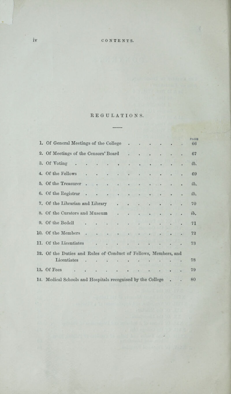 REGULATIONS. PAGE 1. Of General Meetings of the College 66 2. Of Meetings of the Censors’ Board 67 3. Of Voting ib. 4. Of the Fellows 69 5. Of the Treasurer ib. 6. Of the Registrar ib. 7. Of the Librarian and Library 70 8. Of the Curators and Museum ib. 9. Of the Bedell 71 10. Of the Members 72 11. Of the Licentiates 73 12. Of the Duties and Rules of Conduct of Fellows, Members, and Licentiates 78 13. Of Fees 79 14. Medical Schools and Hospitals recognised by the College . . 80