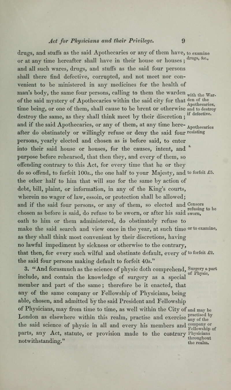 drugs, and stuffs as the said Apothecaries or any of them have, to examine or at any time hereafter shall have in their house or houses; dlugs’ &c'* and all such wares, drugs, and stuffs as the said four persons shall there find defective, corrupted, and not meet nor con- venient to he ministered in any medicines for the health of man’s body, the same four persons, calling to them the warden with the War_ of the said mystery of Apothecaries within the said city for that den of the J Apothecaries, time being, or one of them, shall cause to he brent or otherwise and to destroy destroy the same, as they shall think meet by their discretion;lf deiectlve* and if the said Apothecaries, or any of them, at any time here- Apothecaries after do obstinately or willingly refuse or deny the said four resisting persons, yearly elected and chosen as is before said, to enter into their said house or houses, for the causes, intent, and purpose before rehearsed, that then they, and every of them, so offending contrary to this Act, for every time that he or they do so offend, to forfeit 100s., the one half to your Majesty, and to forfeit £5. the other half to him that will sue for the same by action of debt, bill, plaint, or information, in any of the King’s courts, wherein no wager of law, essoin, or protection shall be allowed; and if the said four persons, or any of them, so elected and Censors refusing to be chosen as before is said, do refuse to be sworn, or after his said sworn, oath to him or them administered, do obstinately refuse to make the said search and view once in the year, at such time or to examine, as they shall think most convenient by their discretions, having no lawful impediment by sickness or otherwise to the contrary, that then, for every such wilful and obstinate default, every ofto forfeit £2. the said four persons making default to forfeit 405.” 3. “And forasmuch as the science of physic doth comprehend. Surgery apart • x «/ x Physic, include, and contain the knowledge of surgery as a special member and part of the same; therefore be it enacted, that any of the same company or Fellowship of Physicians, being able, chosen, and admitted by the said President and Fellowship of Physicians, may from time to time, as well within the City of and may be London as elsewhere within this realm, practise and exercise anyCof the^ the said science of physic in all and every his members and F°eHowstaprof parts, any Act, statute, or provision made to the contrary Physicians notwithstanding.” the^aM?11
