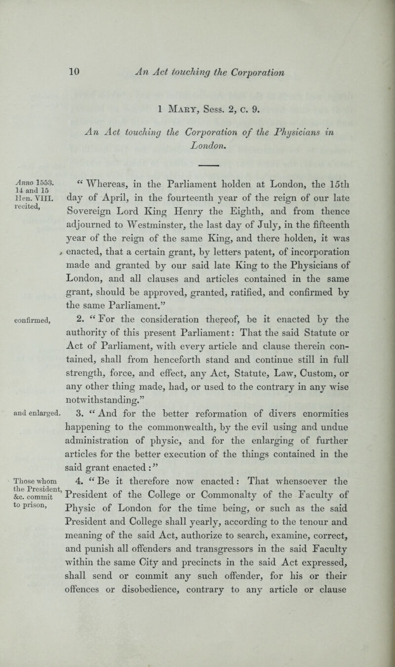 Anno 1553. 14 and 15 Hen. VIII. recited, confirmed, and enlarged. Those whom the President, &c. commit to prison, 1 Mart, Sess. 2, c. 9. An Act touching the Corporation of the Physicians in London. Whereas, in the Parliament holden at London, the 15th day of April, in the fourteenth year of the reign of our late Sovereign Lord King Henry the Eighth, and from thence adjourned to Westminster, the last day of July, in the fifteenth year of the reign of the same King, and there holden, it was enacted, that a certain grant, by letters patent, of incorporation made and granted by our said late King to the Physicians of London, and all clauses and articles contained in the same grant, should be approved, granted, ratified, and confirmed by the same Parliament.” 2. “For the consideration thereof, be it enacted by the authority of this present Parliament: That the said Statute or Act of Parliament, with every article and clause therein con- tained, shall from henceforth stand and continue still in full strength, force, and effect, any Act, Statute, Law, Custom, or any other thing made, had, or used to the contrary in any wise notwithstanding.” 3. And for the better reformation of divers enormities happening to the commonwealth, by the evil using and undue administration of physic, and for the enlarging of further articles for the better execution of the things contained in the said grant enacted : ” 4. “ Be it therefore now enacted: That whensoever the President of the College or Commonalty of the Faculty of Physic of London for the time being, or such as the said President and College shall yearly, according to the tenour and meaning of the said Act, authorize to search, examine, correct, and punish all offenders and transgressors in the said Faculty within the same City and precincts in the said Act expressed, shall send or commit any such offender, for his or their offences or disobedience, contrary to any article or clause