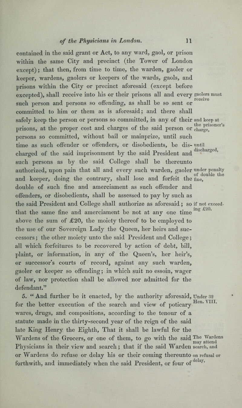 contained in the said grant or Act, to any ward, gaol, or prison within the same City and precinct (the Tower of London except); that then, from time to time, the warden, gaoler or keeper, wardens, gaolers or keepers of the wards, gaols, and prisons within the City or precinct aforesaid (except before excepted), shall receive into his or their prisons all and every gaolers must r w t i n i receive such person and persons so ottending, as shall be so sent or committed to him or them as is aforesaid; and there shall safely keep the person or persons so committed, in any of their and keep at prisons, at the proper cost and charges of the said person or chai-ge!S°nel & persons so committed, without hail or mainprize, until such time as such offender or offenders, or disobedients, be dis- until charged of the said imprisonment by the said President and ° such persons as by the said College shall be thereunto authorized, upon pain that all and every such warden, gaoler under penalty _ . , 1 11 1 . „ . . _ of double the and keeper, doing the contrary, shall lose and forfeit the fine, double of such fine and amerciament as such offender and offenders, or disobedients, shall be assessed to pay by such as the said President and College shall authorize as aforesaid; so if not exceed- that the same fine and amerciament be not at any one time 1D° above the sum of £20, the moiety thereof to be employed to the use of our Sovereign Lady the Queen, her heirs and suc- cessors ; the other moiety unto the said President and College; all which forfeitures to be recovered by action of debt, bill, plaint, or information, in any of the Queen’s, her heir’s, or successor’s courts of record, against any such warden, gaoler or keeper so offending; in which suit no essoin, wager of law, nor protection shall be allowed nor admitted for the defendant.” 5. “ And further be it enacted, by the authority aforesaid, Under 32 for the better execution of the search and view of poticary Hen'VI11’ wares, drugs, and compositions, according to the tenour of a statute made in the thirty-second year of the reign of the said late King Henry the Eighth, That it shall be lawful for the Wardens of the Grocers, or one of them, to go with the said Tlie Wardens . . may attend Physicians in their view and search; that if the said Warden search, and or Wardens do refuse or delay his or their coming thereunto on refusal or forthwith, and immediately when the said President, or four of aela}’