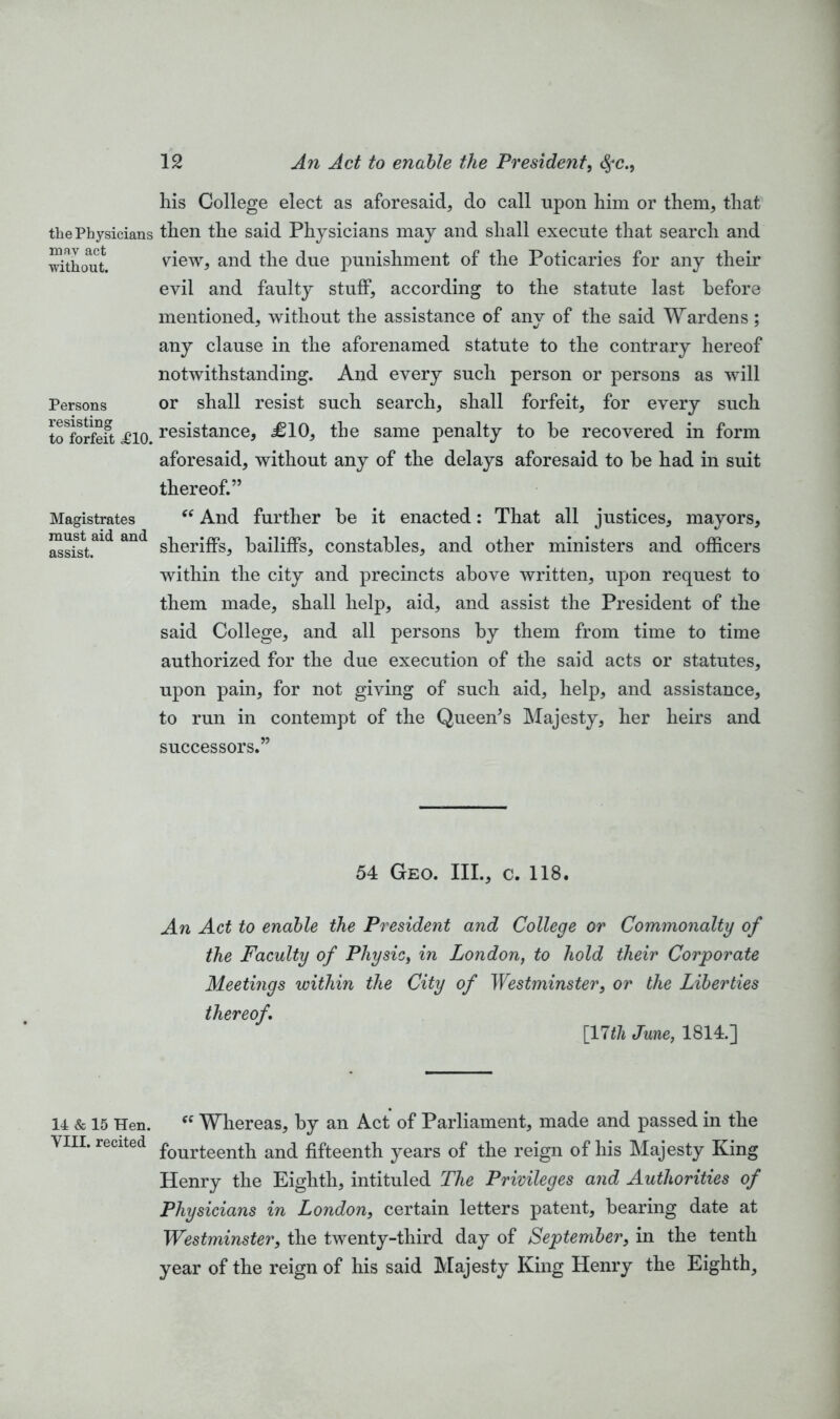 tlie Physicians may act without. Persons resisting to forfeit ,£10. Magistrates must aid and assist. 14 & 15 Hen. YIII. recited 12 An Act to enable the President, §c., his College elect as aforesaid, do call upon him or them, that then the said Physicians may and shall execute that search and view, and the due punishment of the Poticaries for any their evil and faulty stuff, according to the statute last before mentioned, without the assistance of any of the said Wardens; any clause in the aforenamed statute to the contrary hereof notwithstanding. And every such person or persons as will or shall resist such search, shall forfeit, for every such resistance, £10, the same penalty to be recovered in form aforesaid, without any of the delays aforesaid to be had in suit thereof.” “ And further be it enacted: That all justices, mayors, sheriffs, bailiffs, constables, and other ministers and officers within the city and precincts above written, upon request to them made, shall help, aid, and assist the President of the said College, and all persons by them from time to time authorized for the due execution of the said acts or statutes, upon pain, for not giving of such aid, help, and assistance, to run in contempt of the Queen's Majesty, her heirs and successors.” 54 Geo. III., c. 118. An Act to enable the President and College or Commonalty of the Faculty of Physic, in London, to hold their Corporate Meetings within the City of Westminster, or the Liberties thereof [17th June, 1814.] “ Whereas, by an Act of Parliament, made and passed in the fourteenth and fifteenth years of the reign of his Majesty King Henry the Eighth, intituled The Privileges and Authorities of Physicians in London, certain letters patent, bearing date at Westminster, the twenty-third day of September, in the tenth year of the reign of his said Majesty King Henry the Eighth,