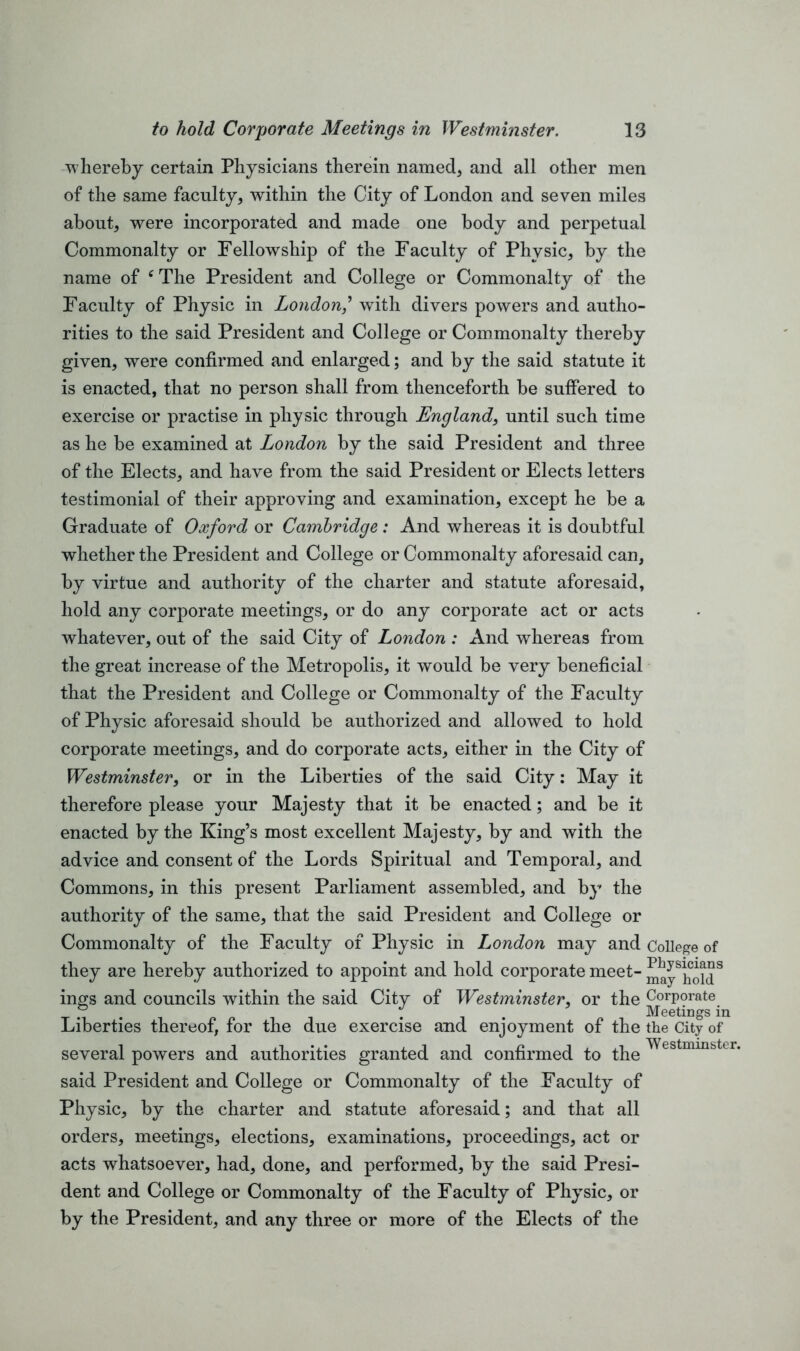 whereby certain Physicians therein named, and all other men of the same faculty, within the City of London and seven miles about, were incorporated and made one body and perpetual Commonalty or Fellowship of the Faculty of Physic, by the name of ‘The President and College or Commonalty of the Faculty of Physic in Londonwith divers powers and autho- rities to the said President and College or Commonalty thereby given, were confirmed and enlarged; and by the said statute it is enacted, that no person shall from thenceforth he suffered to exercise or practise in physic through England, until such time as he be examined at London by the said President and three of the Elects, and have from the said President or Elects letters testimonial of their approving and examination, except he be a Graduate of Oxford or Cambridge: And whereas it is doubtful whether the President and College or Commonalty aforesaid can, by virtue and authority of the charter and statute aforesaid, hold any corporate meetings, or do any corporate act or acts whatever, out of the said City of London : And whereas from the great increase of the Metropolis, it would be very beneficial that the President and College or Commonalty of the Faculty of Physic aforesaid should be authorized and allowed to hold corporate meetings, and do corporate acts, either in the City of Westminster, or in the Liberties of the said City: May it therefore please your Majesty that it be enacted; and be it enacted by the King’s most excellent Majesty, by and with the advice and consent of the Lords Spiritual and Temporal, and Commons, in this present Parliament assembled, and by the authority of the same, that the said President and College or Commonalty of the Faculty of Physic in London may and College of they are hereby authorized to appoint and hold corporate meet- maySholdS ings and councils within the said City of Westminster, or the Corporate Liberties thereof, for the due exercise and enjoyment of the the City of several powers and authorities granted and confirmed to the said President and College or Commonalty of the Faculty of Physic, by the charter and statute aforesaid; and that all orders, meetings, elections, examinations, proceedings, act or acts whatsoever, had, done, and performed, by the said Presi- dent and College or Commonalty of the Faculty of Physic, or by the President, and any three or more of the Elects of the Westminster.