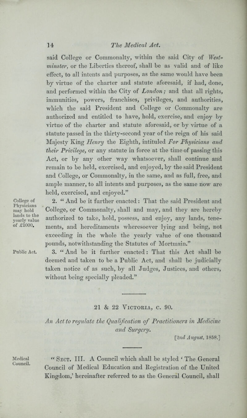 College of Physicians may hold lands to the yearly value of £1000. Public Act. Medical Council. said College or Commonalty, within the said City of West- minster, or the Liberties thereof, shall be as valid and of like effect, to all intents and purposes, as the same would have been by virtue of the charter and statute aforesaid, if had, done, and performed within the City of London; and that all rights, immunities, powers, franchises, privileges, and authorities, which the said President and College or Commonalty are authorized and entitled to have, hold, exercise, and enjoy by virtue of the charter and statute aforesaid, or by virtue of a statute passed in the thirty-second year of the reign of his said Majesty King Henry the Eighth, intituled For Physicians and their Privilege, or any statute in force at the time of passing this Act, or by any other way whatsoever, shall continue and remain to be held, exercised, and enjoyed, by the said President and College, or Commonalty, in the same, and as full, free, and ample manner, to all intents and purposes, as the same now are held, exercised, and enjoyed.” 2. <c And be it further enacted: That the said President and College, or Commonalty, shall and may, and they are hereby authorized to take, hold, possess, and enjoy, any lands, tene- ments, and hereditaments wheresoever lying and being, not exceeding in the whole the yearly value of one thousand pounds, notwithstanding the Statutes of Mortmain.” 3. “ And be it further enacted: That this Act shall be deemed and taken to be a Public Act, and shall be judicially taken notice of as such, by all Judges, Justices, and others, without being specially pleaded.” 21 & 22 Victoria, c. 90. An Act to regulate the Qualification ofi Practitioners in Medicine and Surgery. [2nd August, 1858.] “ Sect. III. A Council which shall be styled f The General Council of Medical Education and Registration of the United Kingdom,’ hereinafter referred to as the General Council, shall