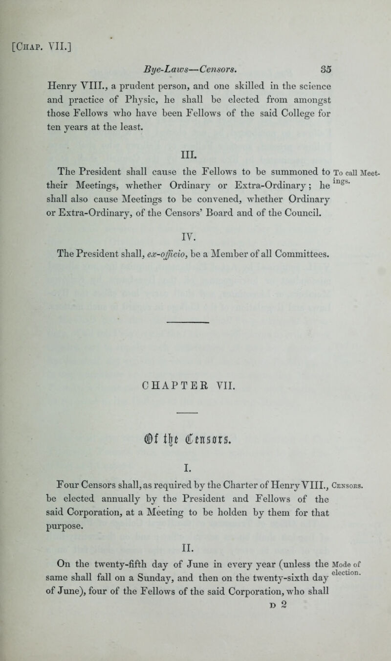 Bye-Laivs—Censors. 35 Henry VIII., a prudent person, and one skilled in the science and practice of Physic, he shall be elected from amongst those Fellows who have been Fellows of the said College for ten years at the least. III. The President shall cause the Fellows to be summoned to To call Meet- their Meetings, whether Ordinary or Extra-Ordinary; he 1D§^‘ shall also cause Meetings to be convened, whether Ordinary or Extra-Ordinary, of the Censors’ Board and of the Council. IV. The President shall, ex-officio, be a Member of all Committees. CHAPTER VII. <©f t\t ® turns. i. Four Censors shall, as required by the Charter of Henry VIII., Censors. be elected annually by the President and Fellows of the said Corporation, at a Meeting to be holden by them for that purpose. II. On the twenty-fifth day of June in every year (unless the Mode of same shall fall on a Sunday, and then on the twenty-sixth day of June), four of the Fellows of the said Corporation, who shall d 2