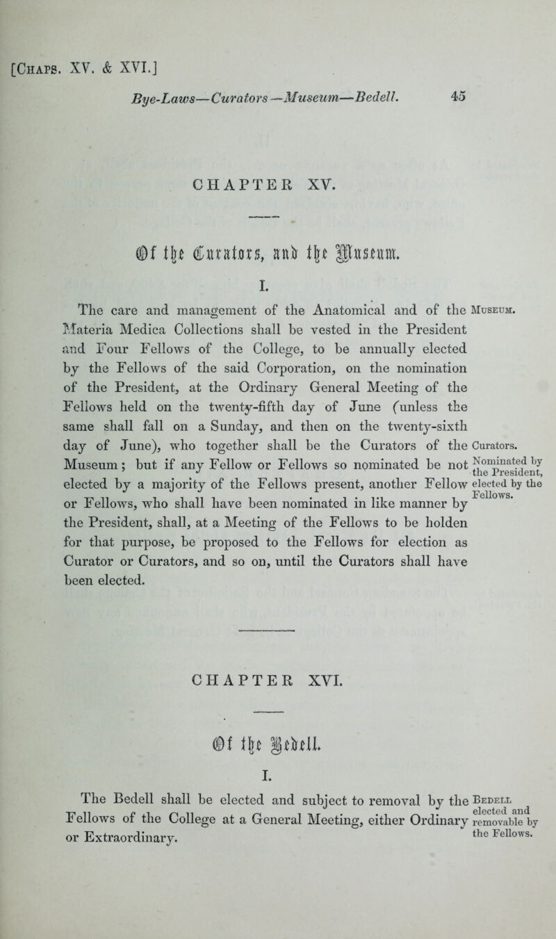 Bye-Laws— Curators —Museum—Bedell. CHAPTER XV. ©f \\t €natoxs, anir t\t Hhtmtm. i. The care and management of the Anatomical and of the Museum. Materia Medica Collections shall he vested in the President and Four Fellows of the College, to be annually elected by the Fellows of the said Corporation, on the nomination of the President, at the Ordinary General Meeting of the Fellows held on the twenty-fifth day of June (unless the same shall fall on a Sunday, and then on the twenty-sixth day of June), who together shall be the Curators of the Curators. Museum; but if any Fellow or Fellows so nominated be not N°mmat.ed by elected by a majority of the Fellows present, another Fellow elected by the or Fellows, who shall have been nominated in like manner by the President, shall, at a Meeting of the Fellows to be holden for that purpose, be proposed to the Fellows for election as Curator or Curators, and so on, until the Curators shall have been elected. CHAPTER XYI. ©f ffc* fjfthlL i. The Bedell shall be elected and subject to removal by the Bedell Fellows of the College at a General Meeting, either Ordinary removable by or Extraordinary. the FeUows*