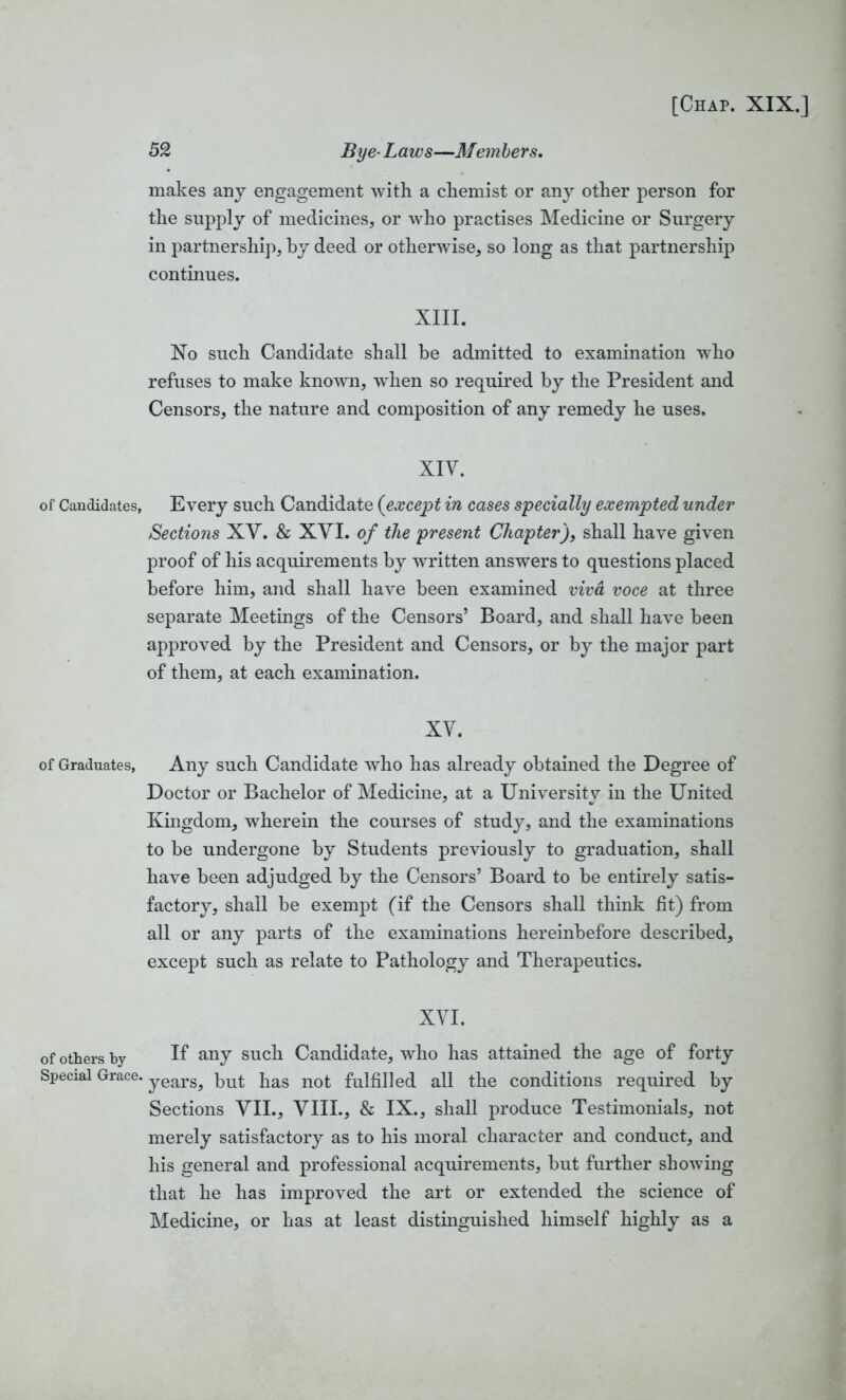 52 Bye-Laws—Members. makes any engagement with a chemist or any other person for the supply of medicines, or who practises Medicine or Surgery in partnership, by deed or otherwise, so long as that partnership continues. XIII. No such Candidate shall be admitted to examination who refuses to make known, when so required by the President and Censors, the nature and composition of any remedy he uses. XIV. of Candidates, Every such Candidate (except in cases specially exempted under Sections XV. & XYI. of the present Chapter), shall have given proof of his acquirements by written answers to questions placed before him, and shall have been examined viva voce at three separate Meetings of the Censors’ Board, and shall have been approved by the President and Censors, or by the major part of them, at each examination. XV. of Graduates, Any such Candidate who has already obtained the Degree of Doctor or Bachelor of Medicine, at a University in the United Kingdom, wherein the courses of study, and the examinations to be undergone by Students previously to graduation, shall have been adjudged by the Censors’ Board to be entirely satis- factory, shall be exempt (if the Censors shall think fit) from all or any parts of the examinations hereinbefore described, except such as relate to Pathology and Therapeutics. XYI. of others by If any such Candidate, who has attained the age of forty Special Grace. years^ kut jias not fulfilled all the conditions required by Sections VII., VIII., & IX., shall produce Testimonials, not merely satisfactory as to his moral character and conduct, and his general and professional acquirements, but further showing that he has improved the art or extended the science of Medicine, or has at least distinguished himself highly as a