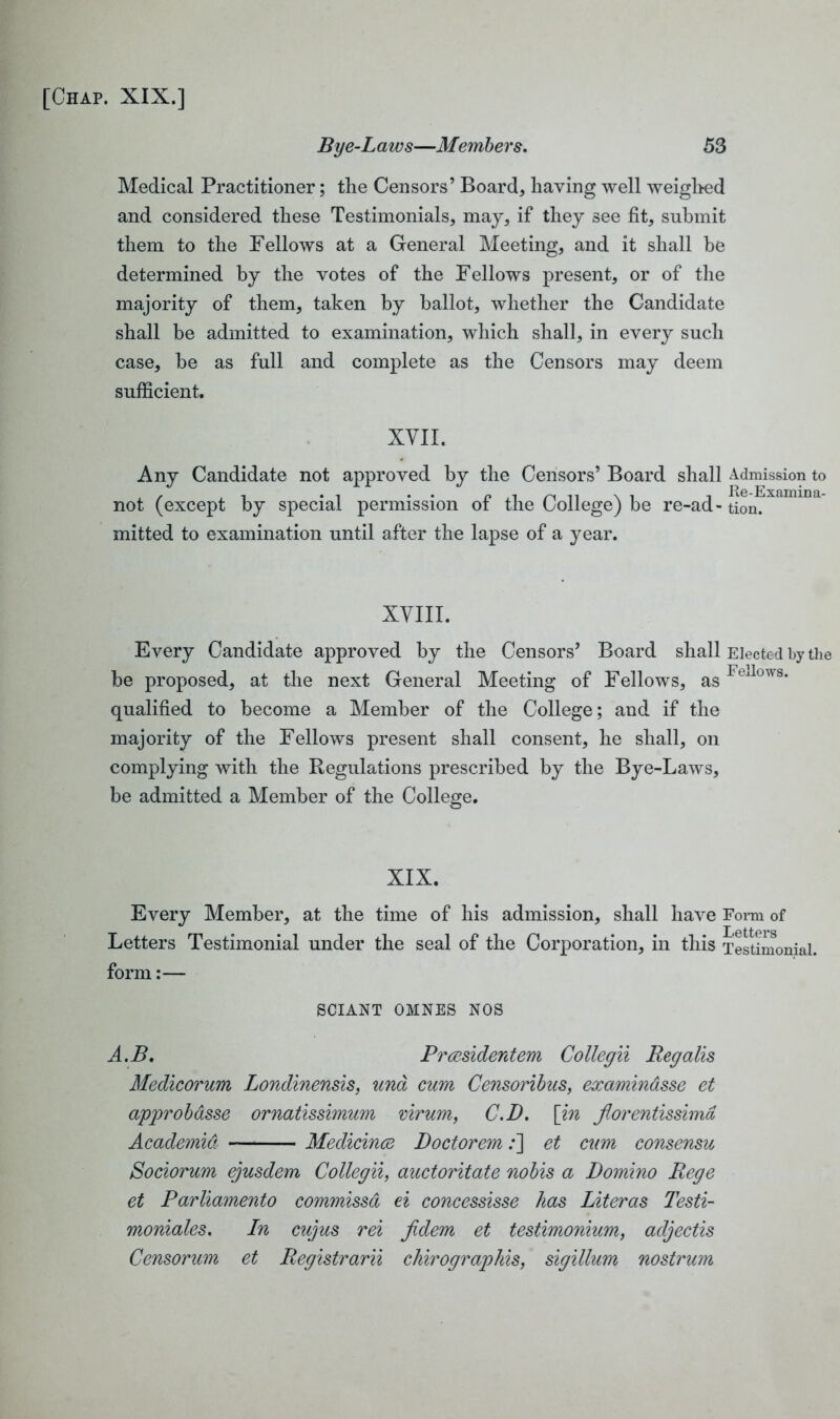 Bye-Laws—Members. 53 Medical Practitioner; the Censors’ Board, having well weighed and considered these Testimonials, may, if they see fit, submit them to the Fellows at a General Meeting, and it shall be determined by the votes of the Fellows present, or of the majority of them, taken by ballot, whether the Candidate shall be admitted to examination, which shall, in every such case, he as full and complete as the Censors may deem sufficient. XVII. Any Candidate not approved by the Censors’ Board shall Admission to not (except by special permission of the College) be re-ad- tion. mitted to examination until after the lapse of a year. XVIII. Every Candidate approved by the Censors’ Board shall Elected by the be proposed, at the next General Meeting of Fellows, asFeJows* qualified to become a Member of the College; and if the majority of the Fellows present shall consent, he shall, on complying with the Regulations prescribed by the Bye-Laws, be admitted a Member of the College. XIX. Every Member, at the time of his admission, shall have Form of Letters Testimonial under the seal of the Corporation, in this Testimonial, form:— SCIANT OMNES NOS A.B, Prcesidentem Collegii Reg alls Medicorum Londinensis, una cum Censoribus, examinasse et approbdsse ornatissimum virum, C.D. [in florentissimd Academia Medicince Doctorem;] et cum consensu Sociorum ejusdem Collegii, auctoritate nobis a Domino Rege et Parliamento commissd ei concessisse has Literas Testi- moniales. In cujus rei jidem et testimonium, adjectis Censorum et Registrarii chirographis, sigillum nostrum