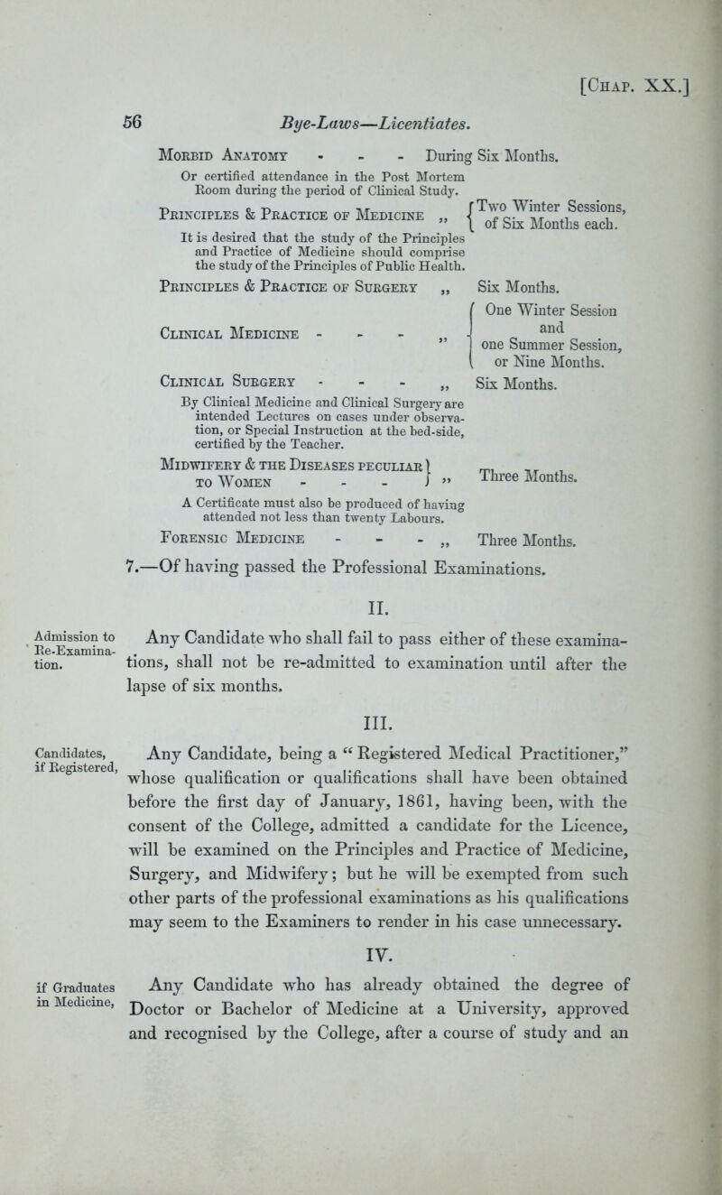 Admission to Re-Examina- tion. Candidates, if Registered, if Graduates in Medicine, 56 Bye-Laws—Licentiates. Morbid Anatomy - During Six Months. Or certified attendance in the Post Mortem Room during the period of Clinical Study. Principles & Practice or Medicine „ /Two Wi^er Sessions, ” \ of Six Months each. It is desired that the study of the Principles and Practice of Medicine should comprise the study of the Principles of Public Health. Principles & Practice of Surgery „ Six Months. Clinical Medicine - Clinical Surgery - - - „ By Clinical Medicine and Clinical Surgery are intended Lectures on cases under observa- tion, or Special Instruction at the bed-side, certified by the Teacher. Midwifery & the Diseases peculiar ) to Women - - - J ” One Winter Session and one Summer Session, or Nine Months. Six Months. Three Months. A Certificate must also be produced of having attended not less than twenty Labours. Forensic Medicine - „ Three Months. 7.—Of having passed the Professional Examinations. II. Any Candidate who shall fail to pass either of these examina- tions, shall not he re-admitted to examination until after the lapse of six months. III. Any Candidate, being a <c Registered Medical Practitioner,” whose qualification or qualifications shall have been obtained before the first day of January, 1861, having been, with the consent of the College, admitted a candidate for the Licence, will be examined on the Principles and Practice of Medicine, Surgery, and Midwifery; but he will be exempted from such other parts of the professional examinations as his qualifications may seem to the Examiners to render in his case unnecessary. IV. Any Candidate who has already obtained the degree of Doctor or Bachelor of Medicine at a University, approved and recognised by the College, after a course of study and an